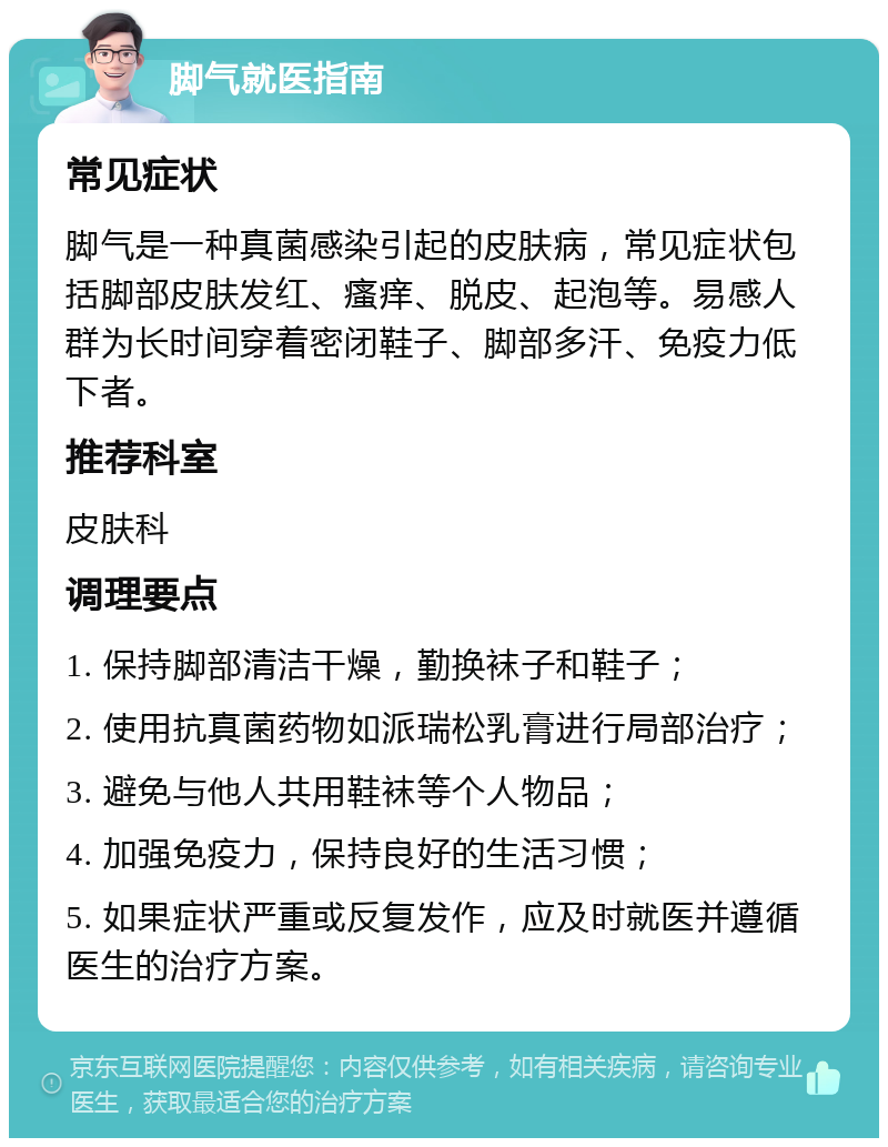 脚气就医指南 常见症状 脚气是一种真菌感染引起的皮肤病，常见症状包括脚部皮肤发红、瘙痒、脱皮、起泡等。易感人群为长时间穿着密闭鞋子、脚部多汗、免疫力低下者。 推荐科室 皮肤科 调理要点 1. 保持脚部清洁干燥，勤换袜子和鞋子； 2. 使用抗真菌药物如派瑞松乳膏进行局部治疗； 3. 避免与他人共用鞋袜等个人物品； 4. 加强免疫力，保持良好的生活习惯； 5. 如果症状严重或反复发作，应及时就医并遵循医生的治疗方案。