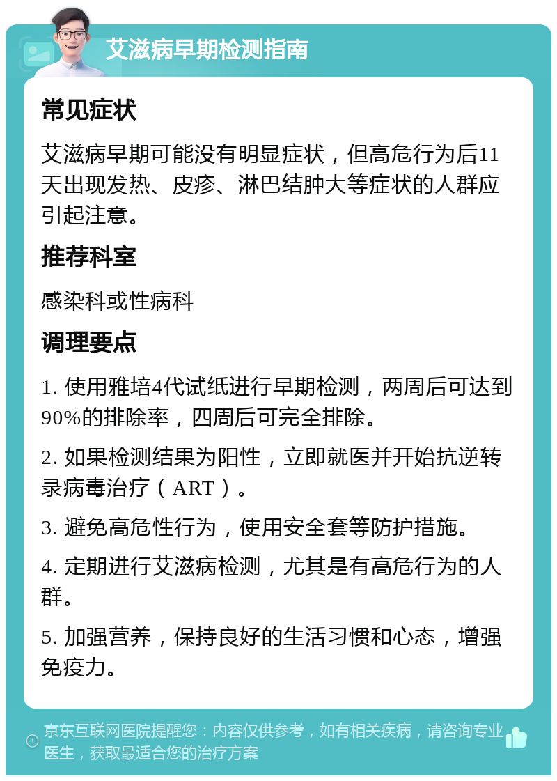 艾滋病早期检测指南 常见症状 艾滋病早期可能没有明显症状，但高危行为后11天出现发热、皮疹、淋巴结肿大等症状的人群应引起注意。 推荐科室 感染科或性病科 调理要点 1. 使用雅培4代试纸进行早期检测，两周后可达到90%的排除率，四周后可完全排除。 2. 如果检测结果为阳性，立即就医并开始抗逆转录病毒治疗（ART）。 3. 避免高危性行为，使用安全套等防护措施。 4. 定期进行艾滋病检测，尤其是有高危行为的人群。 5. 加强营养，保持良好的生活习惯和心态，增强免疫力。