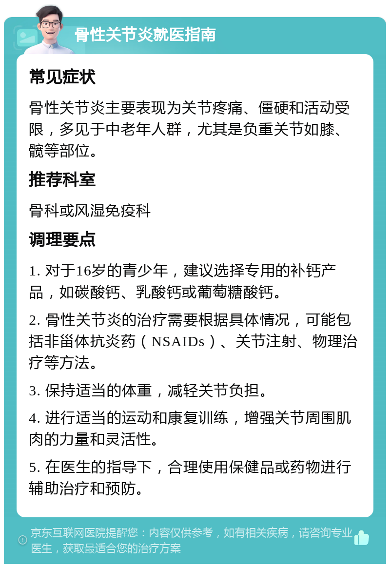 骨性关节炎就医指南 常见症状 骨性关节炎主要表现为关节疼痛、僵硬和活动受限，多见于中老年人群，尤其是负重关节如膝、髋等部位。 推荐科室 骨科或风湿免疫科 调理要点 1. 对于16岁的青少年，建议选择专用的补钙产品，如碳酸钙、乳酸钙或葡萄糖酸钙。 2. 骨性关节炎的治疗需要根据具体情况，可能包括非甾体抗炎药（NSAIDs）、关节注射、物理治疗等方法。 3. 保持适当的体重，减轻关节负担。 4. 进行适当的运动和康复训练，增强关节周围肌肉的力量和灵活性。 5. 在医生的指导下，合理使用保健品或药物进行辅助治疗和预防。