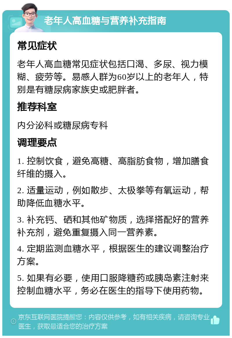 老年人高血糖与营养补充指南 常见症状 老年人高血糖常见症状包括口渴、多尿、视力模糊、疲劳等。易感人群为60岁以上的老年人，特别是有糖尿病家族史或肥胖者。 推荐科室 内分泌科或糖尿病专科 调理要点 1. 控制饮食，避免高糖、高脂肪食物，增加膳食纤维的摄入。 2. 适量运动，例如散步、太极拳等有氧运动，帮助降低血糖水平。 3. 补充钙、硒和其他矿物质，选择搭配好的营养补充剂，避免重复摄入同一营养素。 4. 定期监测血糖水平，根据医生的建议调整治疗方案。 5. 如果有必要，使用口服降糖药或胰岛素注射来控制血糖水平，务必在医生的指导下使用药物。