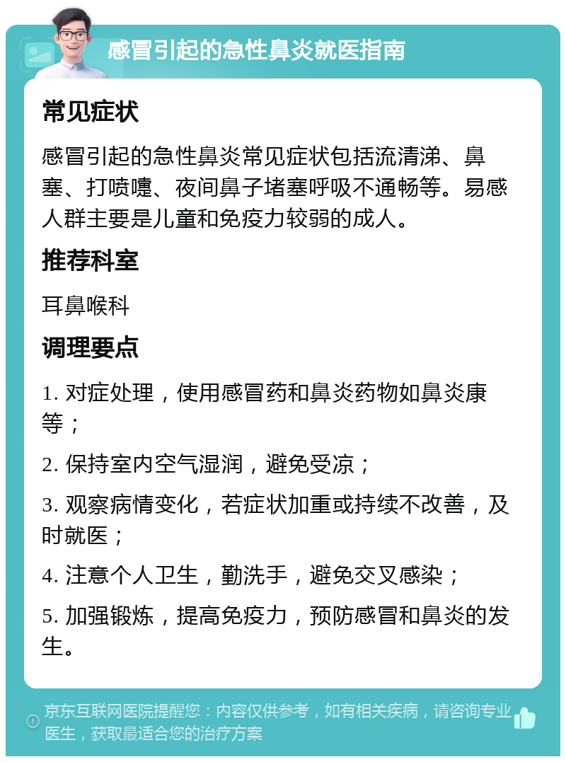 感冒引起的急性鼻炎就医指南 常见症状 感冒引起的急性鼻炎常见症状包括流清涕、鼻塞、打喷嚏、夜间鼻子堵塞呼吸不通畅等。易感人群主要是儿童和免疫力较弱的成人。 推荐科室 耳鼻喉科 调理要点 1. 对症处理，使用感冒药和鼻炎药物如鼻炎康等； 2. 保持室内空气湿润，避免受凉； 3. 观察病情变化，若症状加重或持续不改善，及时就医； 4. 注意个人卫生，勤洗手，避免交叉感染； 5. 加强锻炼，提高免疫力，预防感冒和鼻炎的发生。