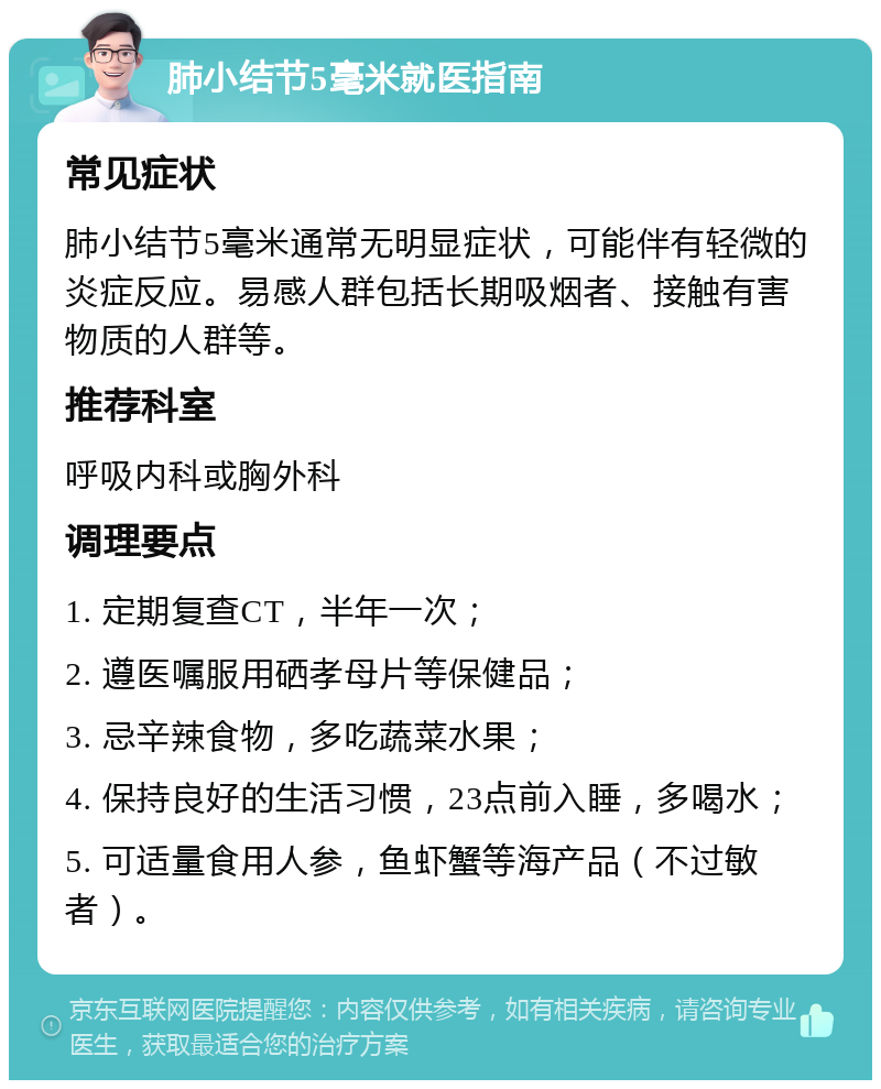 肺小结节5毫米就医指南 常见症状 肺小结节5毫米通常无明显症状，可能伴有轻微的炎症反应。易感人群包括长期吸烟者、接触有害物质的人群等。 推荐科室 呼吸内科或胸外科 调理要点 1. 定期复查CT，半年一次； 2. 遵医嘱服用硒孝母片等保健品； 3. 忌辛辣食物，多吃蔬菜水果； 4. 保持良好的生活习惯，23点前入睡，多喝水； 5. 可适量食用人参，鱼虾蟹等海产品（不过敏者）。