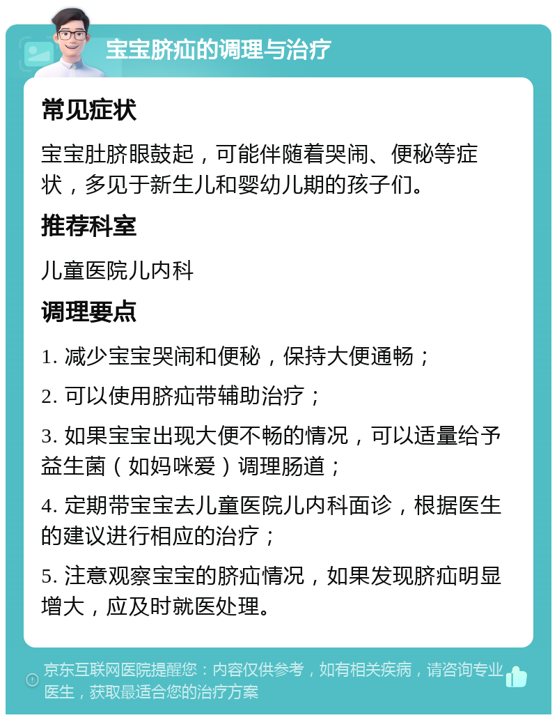 宝宝脐疝的调理与治疗 常见症状 宝宝肚脐眼鼓起，可能伴随着哭闹、便秘等症状，多见于新生儿和婴幼儿期的孩子们。 推荐科室 儿童医院儿内科 调理要点 1. 减少宝宝哭闹和便秘，保持大便通畅； 2. 可以使用脐疝带辅助治疗； 3. 如果宝宝出现大便不畅的情况，可以适量给予益生菌（如妈咪爱）调理肠道； 4. 定期带宝宝去儿童医院儿内科面诊，根据医生的建议进行相应的治疗； 5. 注意观察宝宝的脐疝情况，如果发现脐疝明显增大，应及时就医处理。