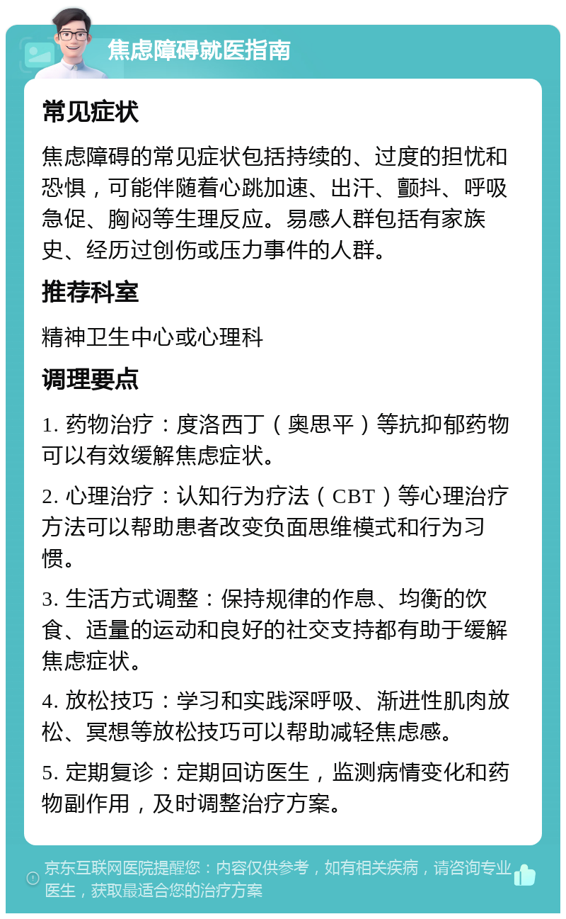 焦虑障碍就医指南 常见症状 焦虑障碍的常见症状包括持续的、过度的担忧和恐惧，可能伴随着心跳加速、出汗、颤抖、呼吸急促、胸闷等生理反应。易感人群包括有家族史、经历过创伤或压力事件的人群。 推荐科室 精神卫生中心或心理科 调理要点 1. 药物治疗：度洛西丁（奥思平）等抗抑郁药物可以有效缓解焦虑症状。 2. 心理治疗：认知行为疗法（CBT）等心理治疗方法可以帮助患者改变负面思维模式和行为习惯。 3. 生活方式调整：保持规律的作息、均衡的饮食、适量的运动和良好的社交支持都有助于缓解焦虑症状。 4. 放松技巧：学习和实践深呼吸、渐进性肌肉放松、冥想等放松技巧可以帮助减轻焦虑感。 5. 定期复诊：定期回访医生，监测病情变化和药物副作用，及时调整治疗方案。