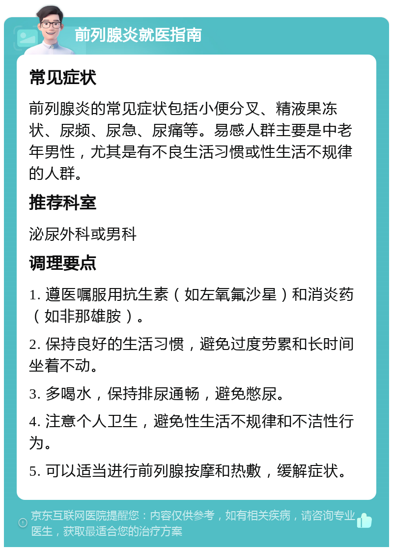 前列腺炎就医指南 常见症状 前列腺炎的常见症状包括小便分叉、精液果冻状、尿频、尿急、尿痛等。易感人群主要是中老年男性，尤其是有不良生活习惯或性生活不规律的人群。 推荐科室 泌尿外科或男科 调理要点 1. 遵医嘱服用抗生素（如左氧氟沙星）和消炎药（如非那雄胺）。 2. 保持良好的生活习惯，避免过度劳累和长时间坐着不动。 3. 多喝水，保持排尿通畅，避免憋尿。 4. 注意个人卫生，避免性生活不规律和不洁性行为。 5. 可以适当进行前列腺按摩和热敷，缓解症状。