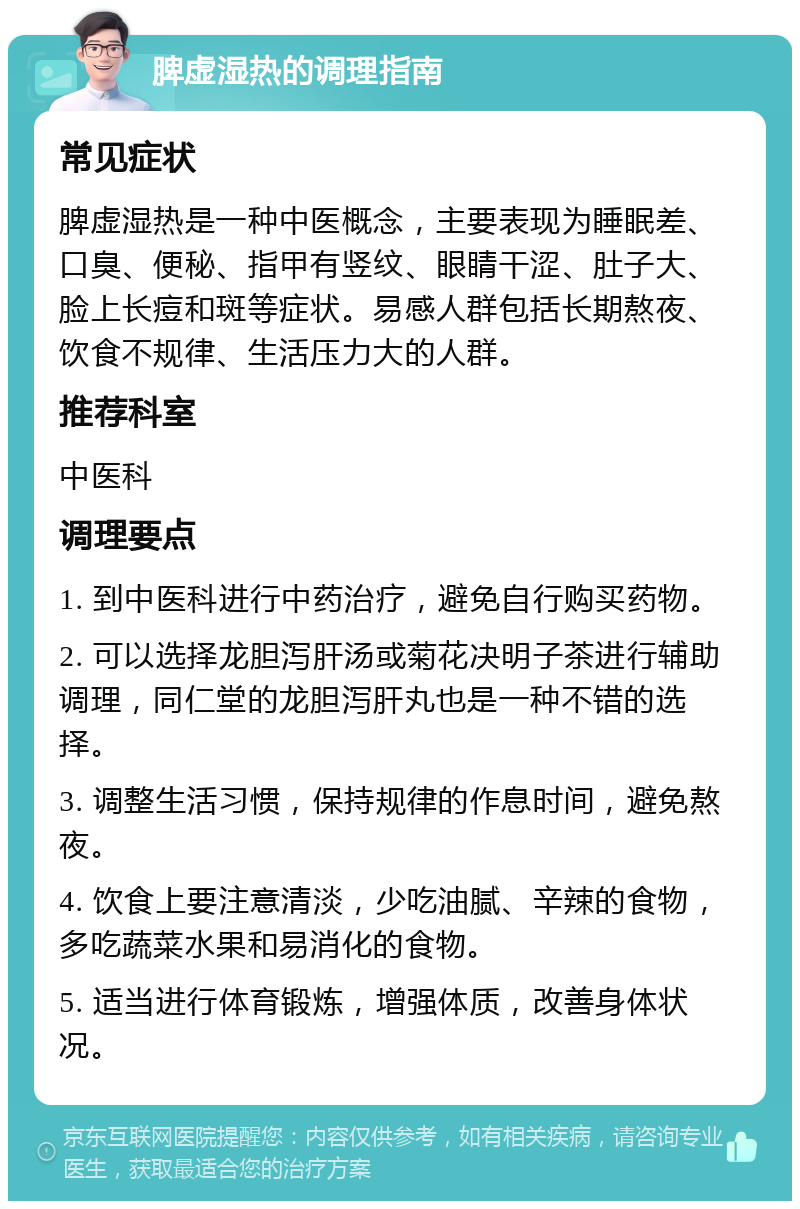 脾虚湿热的调理指南 常见症状 脾虚湿热是一种中医概念，主要表现为睡眠差、口臭、便秘、指甲有竖纹、眼睛干涩、肚子大、脸上长痘和斑等症状。易感人群包括长期熬夜、饮食不规律、生活压力大的人群。 推荐科室 中医科 调理要点 1. 到中医科进行中药治疗，避免自行购买药物。 2. 可以选择龙胆泻肝汤或菊花决明子茶进行辅助调理，同仁堂的龙胆泻肝丸也是一种不错的选择。 3. 调整生活习惯，保持规律的作息时间，避免熬夜。 4. 饮食上要注意清淡，少吃油腻、辛辣的食物，多吃蔬菜水果和易消化的食物。 5. 适当进行体育锻炼，增强体质，改善身体状况。