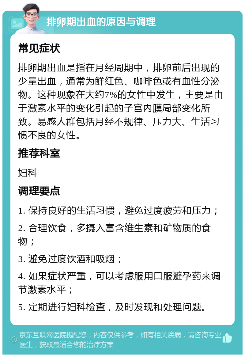 排卵期出血的原因与调理 常见症状 排卵期出血是指在月经周期中，排卵前后出现的少量出血，通常为鲜红色、咖啡色或有血性分泌物。这种现象在大约7%的女性中发生，主要是由于激素水平的变化引起的子宫内膜局部变化所致。易感人群包括月经不规律、压力大、生活习惯不良的女性。 推荐科室 妇科 调理要点 1. 保持良好的生活习惯，避免过度疲劳和压力； 2. 合理饮食，多摄入富含维生素和矿物质的食物； 3. 避免过度饮酒和吸烟； 4. 如果症状严重，可以考虑服用口服避孕药来调节激素水平； 5. 定期进行妇科检查，及时发现和处理问题。