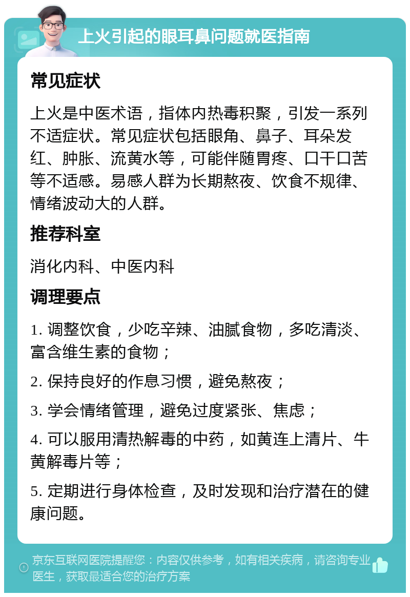 上火引起的眼耳鼻问题就医指南 常见症状 上火是中医术语，指体内热毒积聚，引发一系列不适症状。常见症状包括眼角、鼻子、耳朵发红、肿胀、流黄水等，可能伴随胃疼、口干口苦等不适感。易感人群为长期熬夜、饮食不规律、情绪波动大的人群。 推荐科室 消化内科、中医内科 调理要点 1. 调整饮食，少吃辛辣、油腻食物，多吃清淡、富含维生素的食物； 2. 保持良好的作息习惯，避免熬夜； 3. 学会情绪管理，避免过度紧张、焦虑； 4. 可以服用清热解毒的中药，如黄连上清片、牛黄解毒片等； 5. 定期进行身体检查，及时发现和治疗潜在的健康问题。