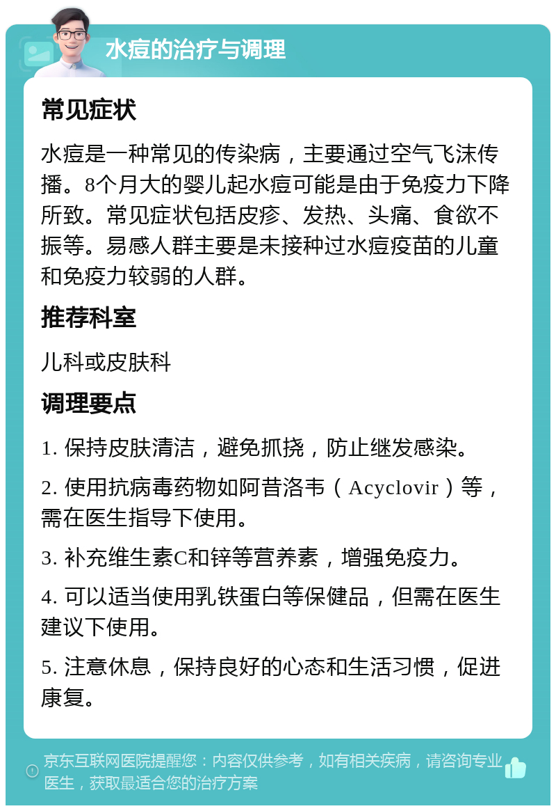 水痘的治疗与调理 常见症状 水痘是一种常见的传染病，主要通过空气飞沫传播。8个月大的婴儿起水痘可能是由于免疫力下降所致。常见症状包括皮疹、发热、头痛、食欲不振等。易感人群主要是未接种过水痘疫苗的儿童和免疫力较弱的人群。 推荐科室 儿科或皮肤科 调理要点 1. 保持皮肤清洁，避免抓挠，防止继发感染。 2. 使用抗病毒药物如阿昔洛韦（Acyclovir）等，需在医生指导下使用。 3. 补充维生素C和锌等营养素，增强免疫力。 4. 可以适当使用乳铁蛋白等保健品，但需在医生建议下使用。 5. 注意休息，保持良好的心态和生活习惯，促进康复。