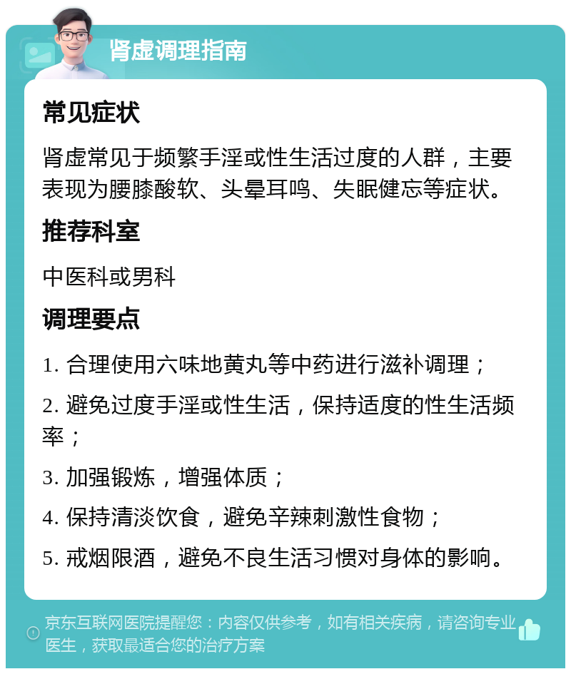 肾虚调理指南 常见症状 肾虚常见于频繁手淫或性生活过度的人群，主要表现为腰膝酸软、头晕耳鸣、失眠健忘等症状。 推荐科室 中医科或男科 调理要点 1. 合理使用六味地黄丸等中药进行滋补调理； 2. 避免过度手淫或性生活，保持适度的性生活频率； 3. 加强锻炼，增强体质； 4. 保持清淡饮食，避免辛辣刺激性食物； 5. 戒烟限酒，避免不良生活习惯对身体的影响。