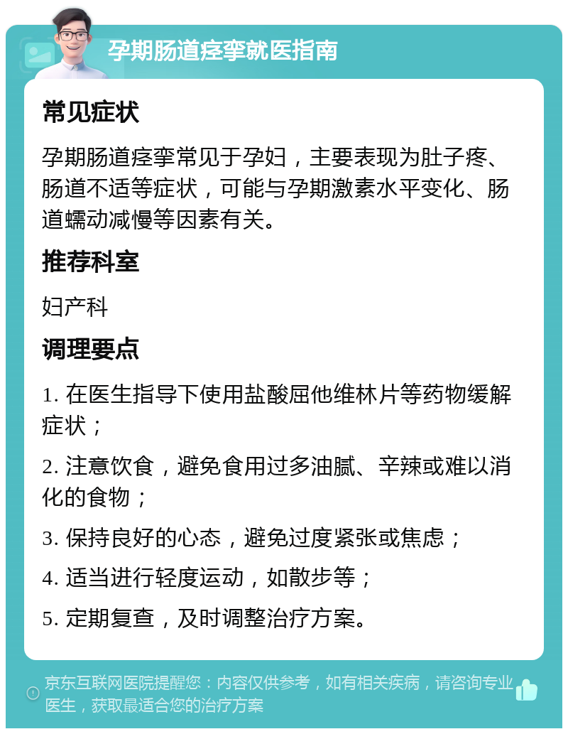 孕期肠道痉挛就医指南 常见症状 孕期肠道痉挛常见于孕妇，主要表现为肚子疼、肠道不适等症状，可能与孕期激素水平变化、肠道蠕动减慢等因素有关。 推荐科室 妇产科 调理要点 1. 在医生指导下使用盐酸屈他维林片等药物缓解症状； 2. 注意饮食，避免食用过多油腻、辛辣或难以消化的食物； 3. 保持良好的心态，避免过度紧张或焦虑； 4. 适当进行轻度运动，如散步等； 5. 定期复查，及时调整治疗方案。