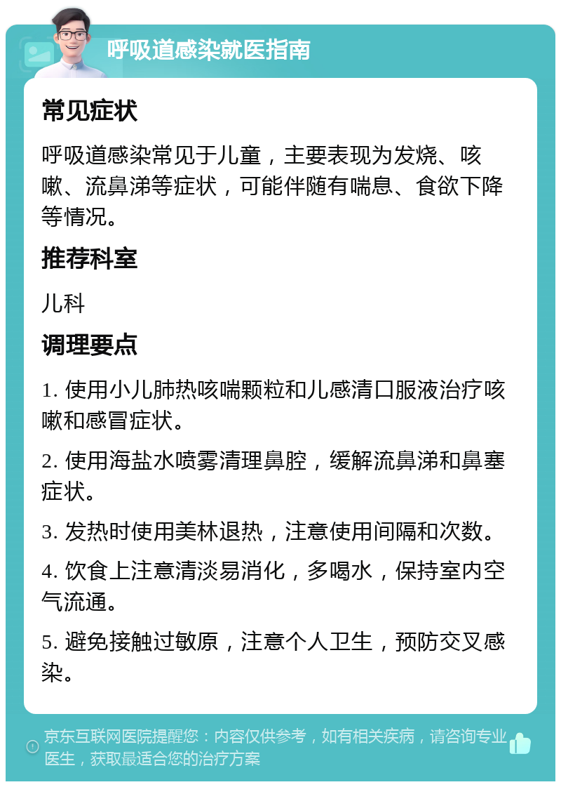 呼吸道感染就医指南 常见症状 呼吸道感染常见于儿童，主要表现为发烧、咳嗽、流鼻涕等症状，可能伴随有喘息、食欲下降等情况。 推荐科室 儿科 调理要点 1. 使用小儿肺热咳喘颗粒和儿感清口服液治疗咳嗽和感冒症状。 2. 使用海盐水喷雾清理鼻腔，缓解流鼻涕和鼻塞症状。 3. 发热时使用美林退热，注意使用间隔和次数。 4. 饮食上注意清淡易消化，多喝水，保持室内空气流通。 5. 避免接触过敏原，注意个人卫生，预防交叉感染。