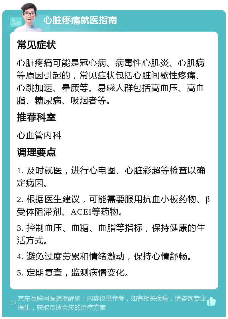 心脏疼痛就医指南 常见症状 心脏疼痛可能是冠心病、病毒性心肌炎、心肌病等原因引起的，常见症状包括心脏间歇性疼痛、心跳加速、晕厥等。易感人群包括高血压、高血脂、糖尿病、吸烟者等。 推荐科室 心血管内科 调理要点 1. 及时就医，进行心电图、心脏彩超等检查以确定病因。 2. 根据医生建议，可能需要服用抗血小板药物、β受体阻滞剂、ACEI等药物。 3. 控制血压、血糖、血脂等指标，保持健康的生活方式。 4. 避免过度劳累和情绪激动，保持心情舒畅。 5. 定期复查，监测病情变化。