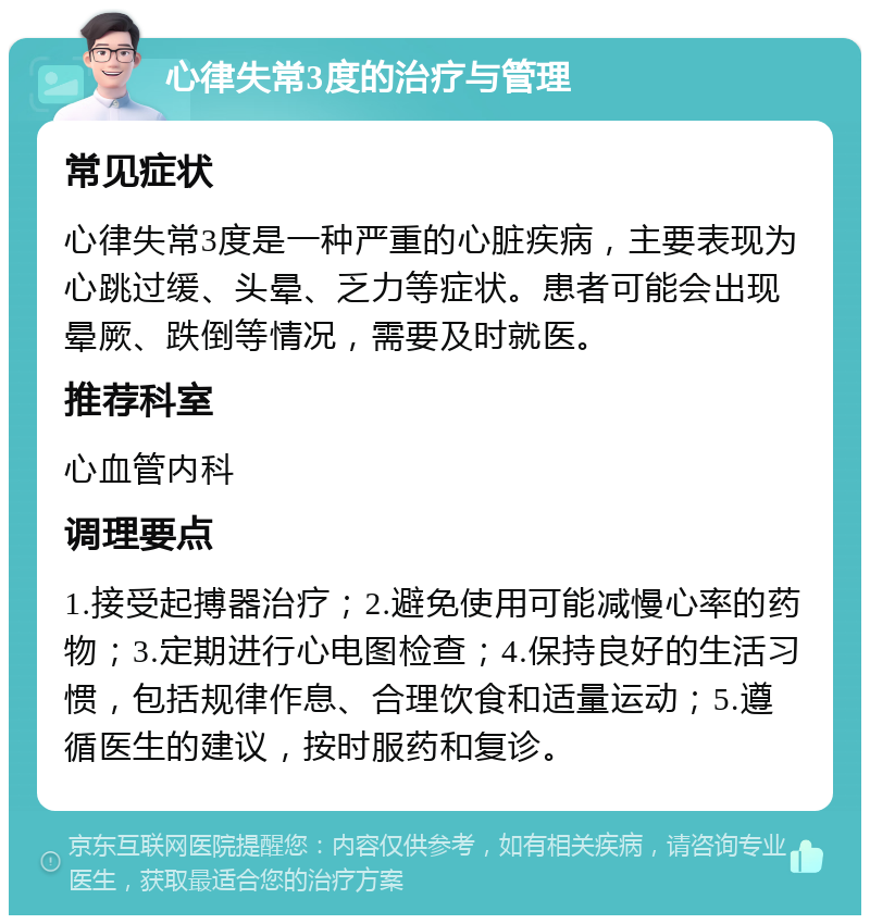 心律失常3度的治疗与管理 常见症状 心律失常3度是一种严重的心脏疾病，主要表现为心跳过缓、头晕、乏力等症状。患者可能会出现晕厥、跌倒等情况，需要及时就医。 推荐科室 心血管内科 调理要点 1.接受起搏器治疗；2.避免使用可能减慢心率的药物；3.定期进行心电图检查；4.保持良好的生活习惯，包括规律作息、合理饮食和适量运动；5.遵循医生的建议，按时服药和复诊。