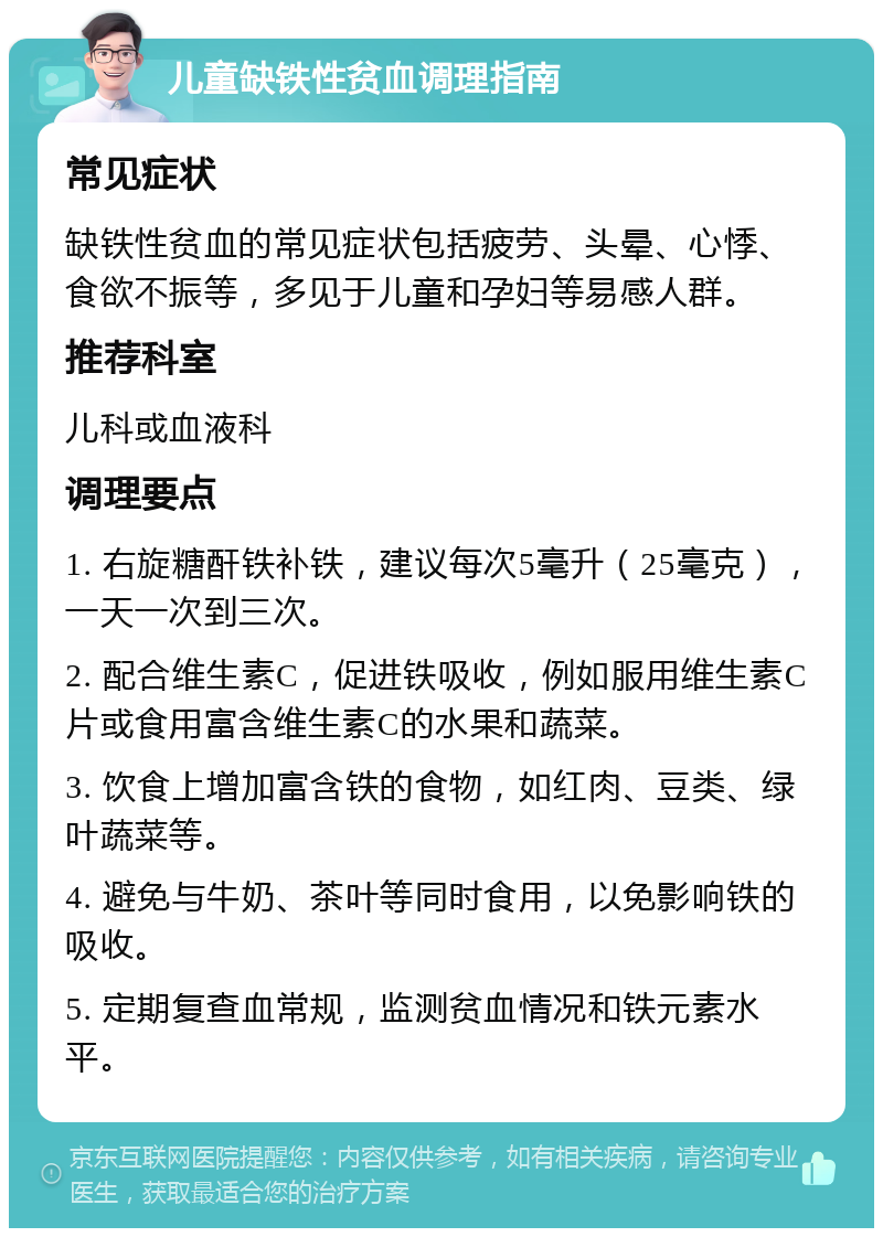 儿童缺铁性贫血调理指南 常见症状 缺铁性贫血的常见症状包括疲劳、头晕、心悸、食欲不振等，多见于儿童和孕妇等易感人群。 推荐科室 儿科或血液科 调理要点 1. 右旋糖酐铁补铁，建议每次5毫升（25毫克），一天一次到三次。 2. 配合维生素C，促进铁吸收，例如服用维生素C片或食用富含维生素C的水果和蔬菜。 3. 饮食上增加富含铁的食物，如红肉、豆类、绿叶蔬菜等。 4. 避免与牛奶、茶叶等同时食用，以免影响铁的吸收。 5. 定期复查血常规，监测贫血情况和铁元素水平。