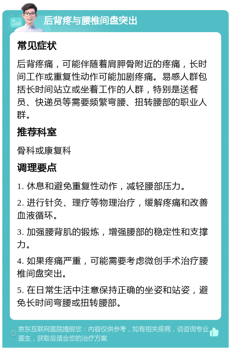 后背疼与腰椎间盘突出 常见症状 后背疼痛，可能伴随着肩胛骨附近的疼痛，长时间工作或重复性动作可能加剧疼痛。易感人群包括长时间站立或坐着工作的人群，特别是送餐员、快递员等需要频繁弯腰、扭转腰部的职业人群。 推荐科室 骨科或康复科 调理要点 1. 休息和避免重复性动作，减轻腰部压力。 2. 进行针灸、理疗等物理治疗，缓解疼痛和改善血液循环。 3. 加强腰背肌的锻炼，增强腰部的稳定性和支撑力。 4. 如果疼痛严重，可能需要考虑微创手术治疗腰椎间盘突出。 5. 在日常生活中注意保持正确的坐姿和站姿，避免长时间弯腰或扭转腰部。