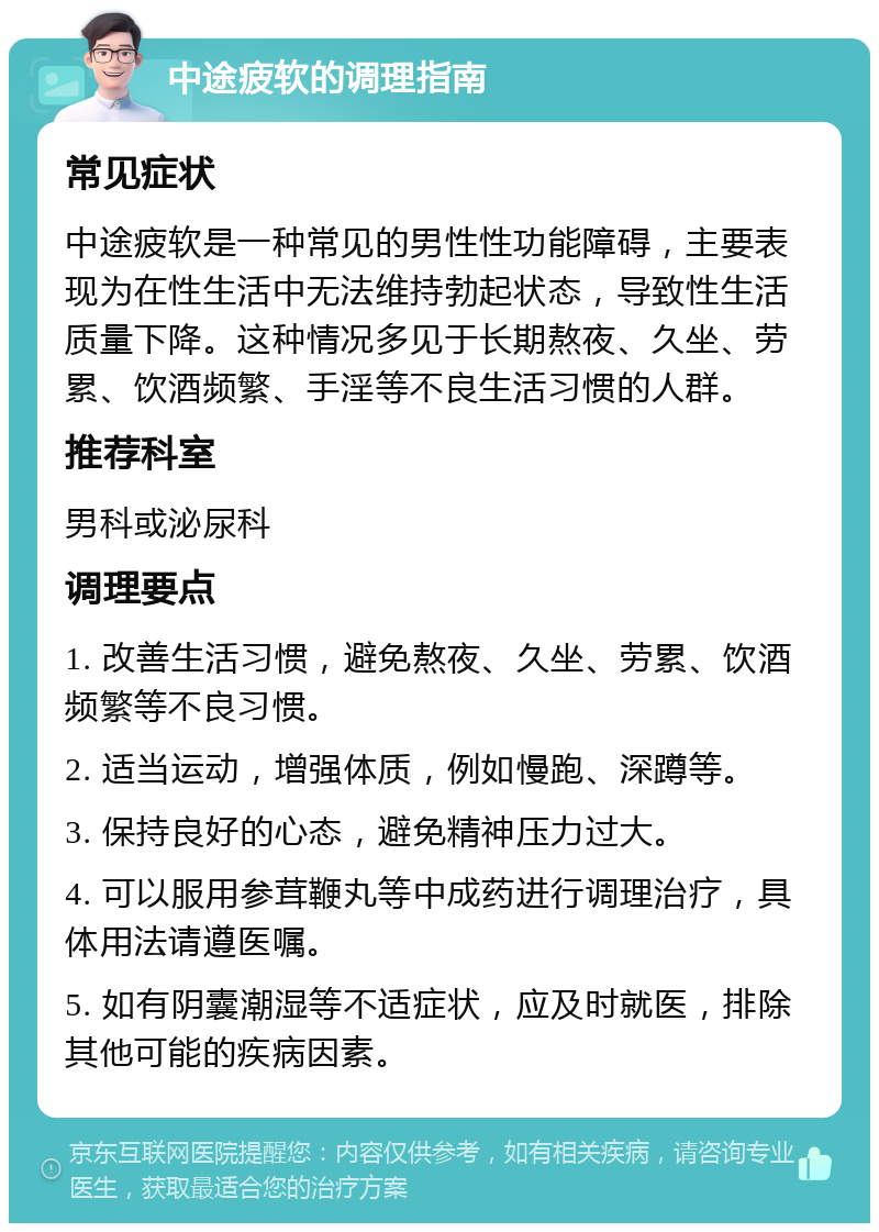 中途疲软的调理指南 常见症状 中途疲软是一种常见的男性性功能障碍，主要表现为在性生活中无法维持勃起状态，导致性生活质量下降。这种情况多见于长期熬夜、久坐、劳累、饮酒频繁、手淫等不良生活习惯的人群。 推荐科室 男科或泌尿科 调理要点 1. 改善生活习惯，避免熬夜、久坐、劳累、饮酒频繁等不良习惯。 2. 适当运动，增强体质，例如慢跑、深蹲等。 3. 保持良好的心态，避免精神压力过大。 4. 可以服用参茸鞭丸等中成药进行调理治疗，具体用法请遵医嘱。 5. 如有阴囊潮湿等不适症状，应及时就医，排除其他可能的疾病因素。