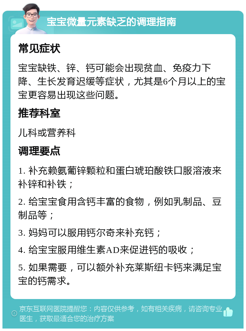 宝宝微量元素缺乏的调理指南 常见症状 宝宝缺铁、锌、钙可能会出现贫血、免疫力下降、生长发育迟缓等症状，尤其是6个月以上的宝宝更容易出现这些问题。 推荐科室 儿科或营养科 调理要点 1. 补充赖氨葡锌颗粒和蛋白琥珀酸铁口服溶液来补锌和补铁； 2. 给宝宝食用含钙丰富的食物，例如乳制品、豆制品等； 3. 妈妈可以服用钙尔奇来补充钙； 4. 给宝宝服用维生素AD来促进钙的吸收； 5. 如果需要，可以额外补充莱斯纽卡钙来满足宝宝的钙需求。