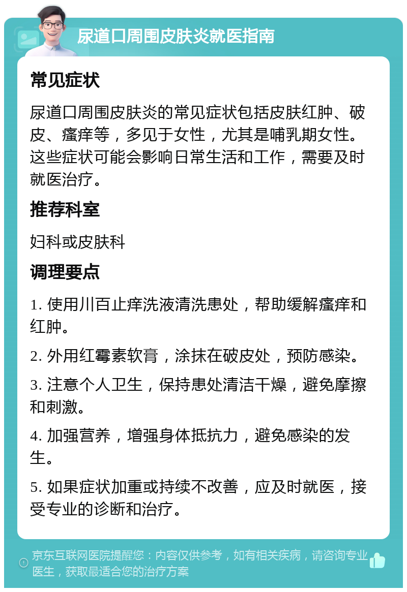 尿道口周围皮肤炎就医指南 常见症状 尿道口周围皮肤炎的常见症状包括皮肤红肿、破皮、瘙痒等，多见于女性，尤其是哺乳期女性。这些症状可能会影响日常生活和工作，需要及时就医治疗。 推荐科室 妇科或皮肤科 调理要点 1. 使用川百止痒洗液清洗患处，帮助缓解瘙痒和红肿。 2. 外用红霉素软膏，涂抹在破皮处，预防感染。 3. 注意个人卫生，保持患处清洁干燥，避免摩擦和刺激。 4. 加强营养，增强身体抵抗力，避免感染的发生。 5. 如果症状加重或持续不改善，应及时就医，接受专业的诊断和治疗。