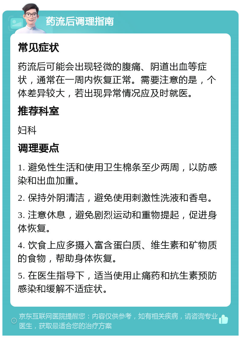 药流后调理指南 常见症状 药流后可能会出现轻微的腹痛、阴道出血等症状，通常在一周内恢复正常。需要注意的是，个体差异较大，若出现异常情况应及时就医。 推荐科室 妇科 调理要点 1. 避免性生活和使用卫生棉条至少两周，以防感染和出血加重。 2. 保持外阴清洁，避免使用刺激性洗液和香皂。 3. 注意休息，避免剧烈运动和重物提起，促进身体恢复。 4. 饮食上应多摄入富含蛋白质、维生素和矿物质的食物，帮助身体恢复。 5. 在医生指导下，适当使用止痛药和抗生素预防感染和缓解不适症状。