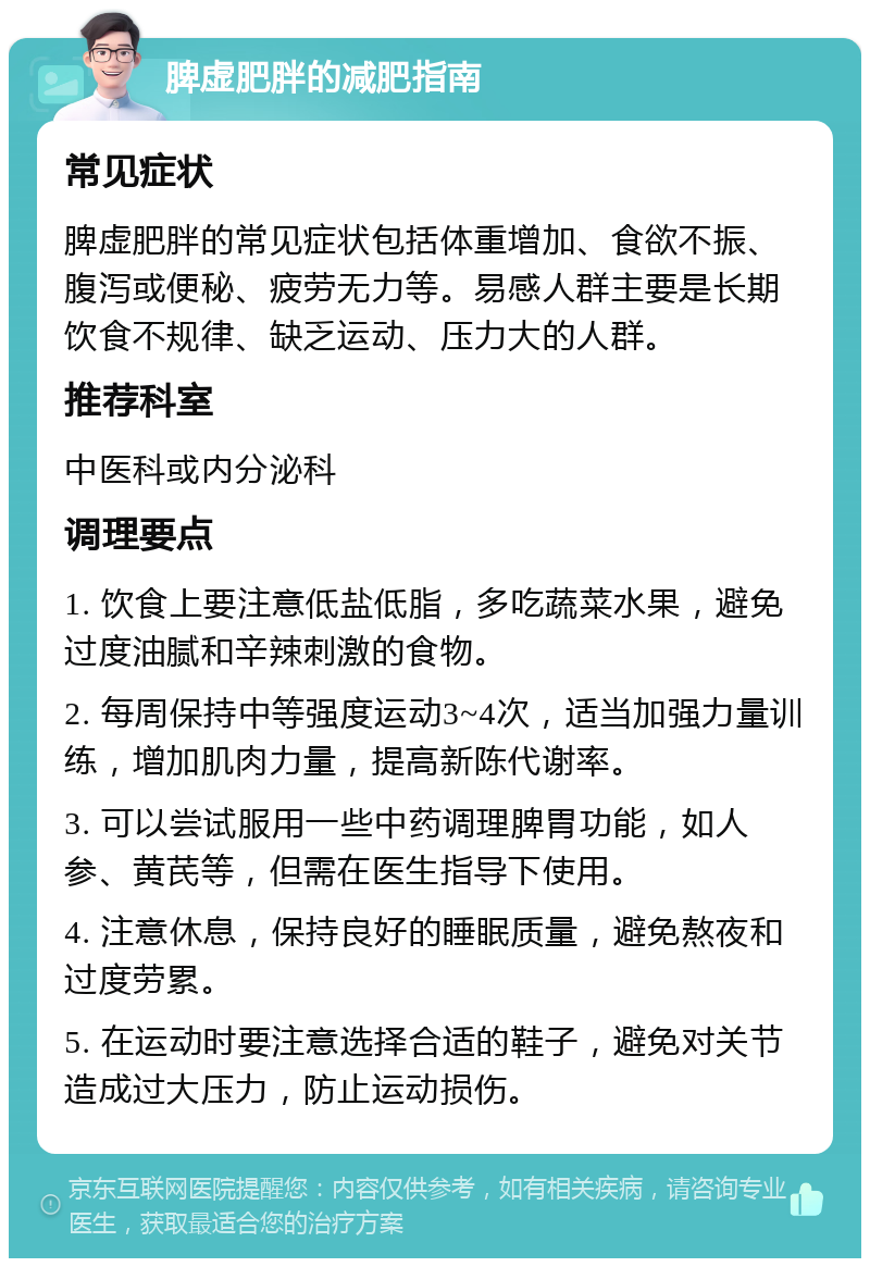 脾虚肥胖的减肥指南 常见症状 脾虚肥胖的常见症状包括体重增加、食欲不振、腹泻或便秘、疲劳无力等。易感人群主要是长期饮食不规律、缺乏运动、压力大的人群。 推荐科室 中医科或内分泌科 调理要点 1. 饮食上要注意低盐低脂，多吃蔬菜水果，避免过度油腻和辛辣刺激的食物。 2. 每周保持中等强度运动3~4次，适当加强力量训练，增加肌肉力量，提高新陈代谢率。 3. 可以尝试服用一些中药调理脾胃功能，如人参、黄芪等，但需在医生指导下使用。 4. 注意休息，保持良好的睡眠质量，避免熬夜和过度劳累。 5. 在运动时要注意选择合适的鞋子，避免对关节造成过大压力，防止运动损伤。