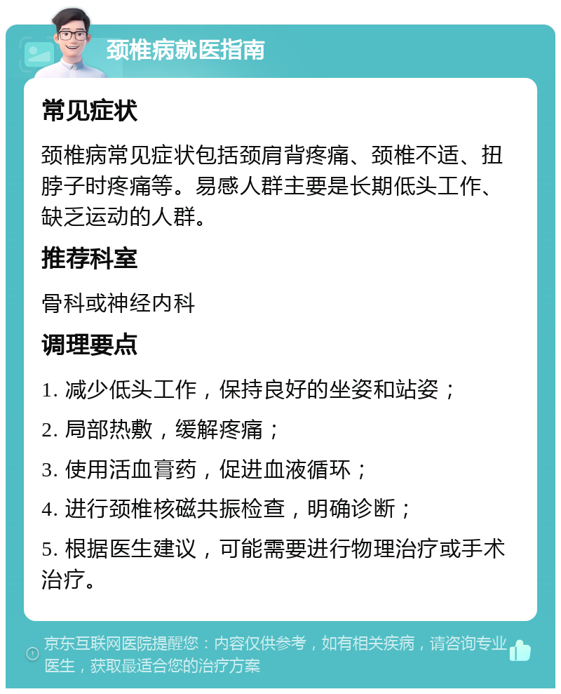 颈椎病就医指南 常见症状 颈椎病常见症状包括颈肩背疼痛、颈椎不适、扭脖子时疼痛等。易感人群主要是长期低头工作、缺乏运动的人群。 推荐科室 骨科或神经内科 调理要点 1. 减少低头工作，保持良好的坐姿和站姿； 2. 局部热敷，缓解疼痛； 3. 使用活血膏药，促进血液循环； 4. 进行颈椎核磁共振检查，明确诊断； 5. 根据医生建议，可能需要进行物理治疗或手术治疗。