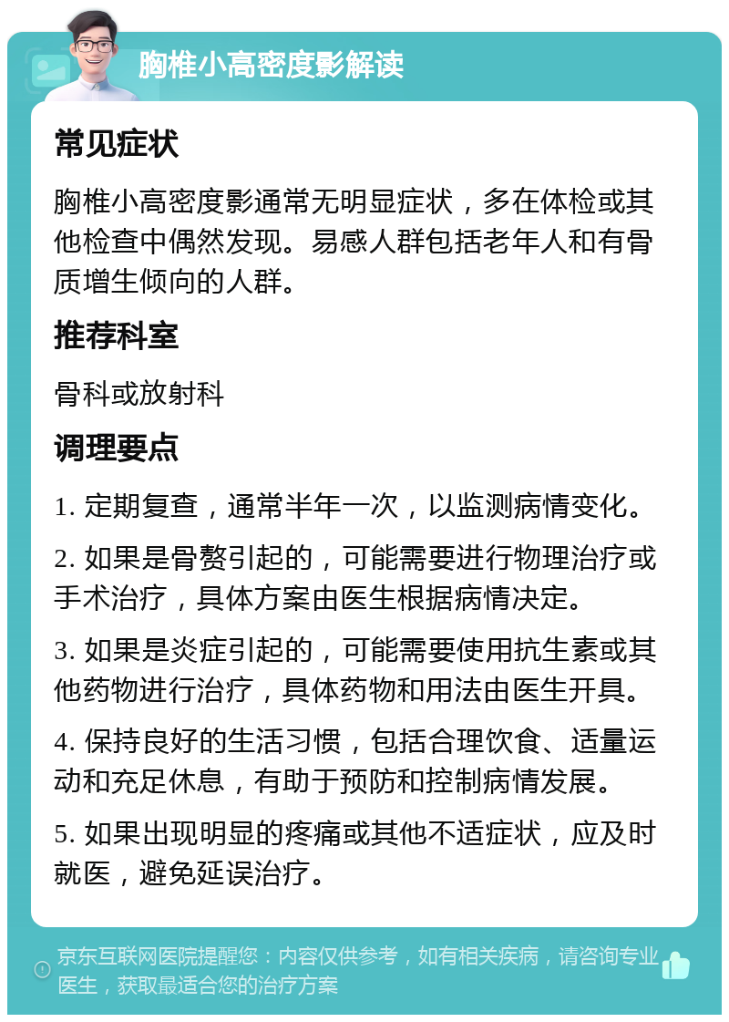 胸椎小高密度影解读 常见症状 胸椎小高密度影通常无明显症状，多在体检或其他检查中偶然发现。易感人群包括老年人和有骨质增生倾向的人群。 推荐科室 骨科或放射科 调理要点 1. 定期复查，通常半年一次，以监测病情变化。 2. 如果是骨赘引起的，可能需要进行物理治疗或手术治疗，具体方案由医生根据病情决定。 3. 如果是炎症引起的，可能需要使用抗生素或其他药物进行治疗，具体药物和用法由医生开具。 4. 保持良好的生活习惯，包括合理饮食、适量运动和充足休息，有助于预防和控制病情发展。 5. 如果出现明显的疼痛或其他不适症状，应及时就医，避免延误治疗。