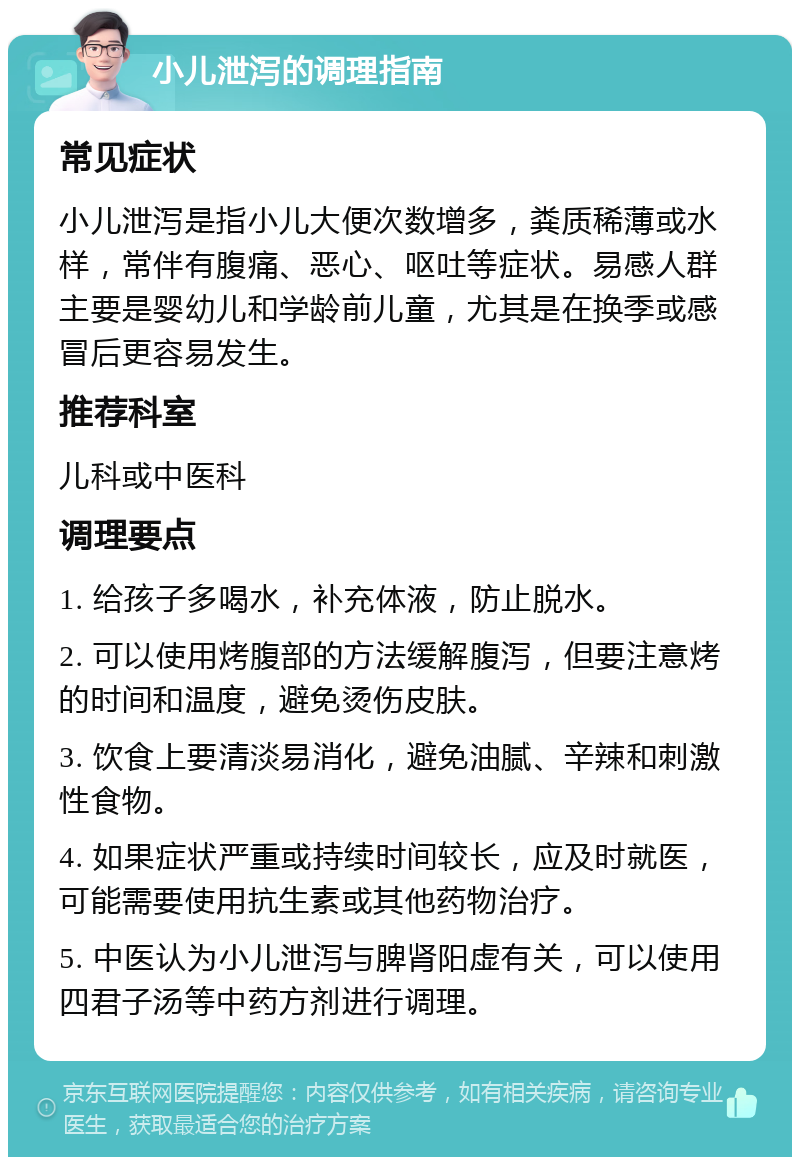 小儿泄泻的调理指南 常见症状 小儿泄泻是指小儿大便次数增多，粪质稀薄或水样，常伴有腹痛、恶心、呕吐等症状。易感人群主要是婴幼儿和学龄前儿童，尤其是在换季或感冒后更容易发生。 推荐科室 儿科或中医科 调理要点 1. 给孩子多喝水，补充体液，防止脱水。 2. 可以使用烤腹部的方法缓解腹泻，但要注意烤的时间和温度，避免烫伤皮肤。 3. 饮食上要清淡易消化，避免油腻、辛辣和刺激性食物。 4. 如果症状严重或持续时间较长，应及时就医，可能需要使用抗生素或其他药物治疗。 5. 中医认为小儿泄泻与脾肾阳虚有关，可以使用四君子汤等中药方剂进行调理。