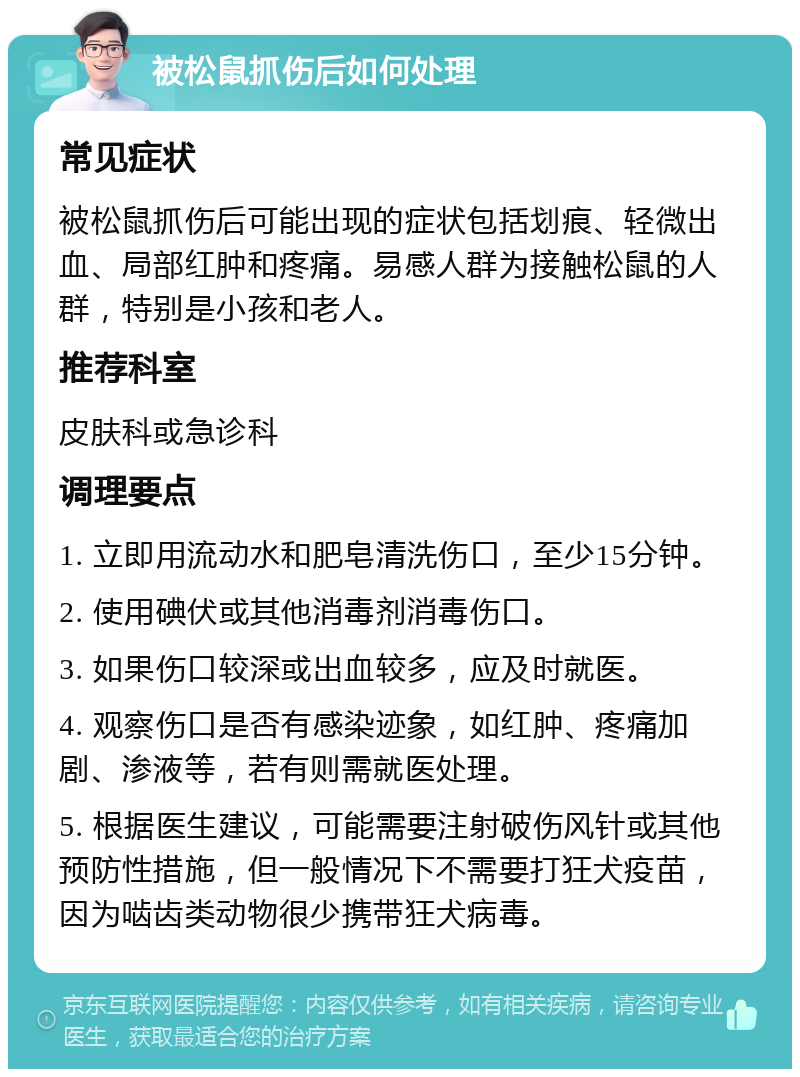 被松鼠抓伤后如何处理 常见症状 被松鼠抓伤后可能出现的症状包括划痕、轻微出血、局部红肿和疼痛。易感人群为接触松鼠的人群，特别是小孩和老人。 推荐科室 皮肤科或急诊科 调理要点 1. 立即用流动水和肥皂清洗伤口，至少15分钟。 2. 使用碘伏或其他消毒剂消毒伤口。 3. 如果伤口较深或出血较多，应及时就医。 4. 观察伤口是否有感染迹象，如红肿、疼痛加剧、渗液等，若有则需就医处理。 5. 根据医生建议，可能需要注射破伤风针或其他预防性措施，但一般情况下不需要打狂犬疫苗，因为啮齿类动物很少携带狂犬病毒。