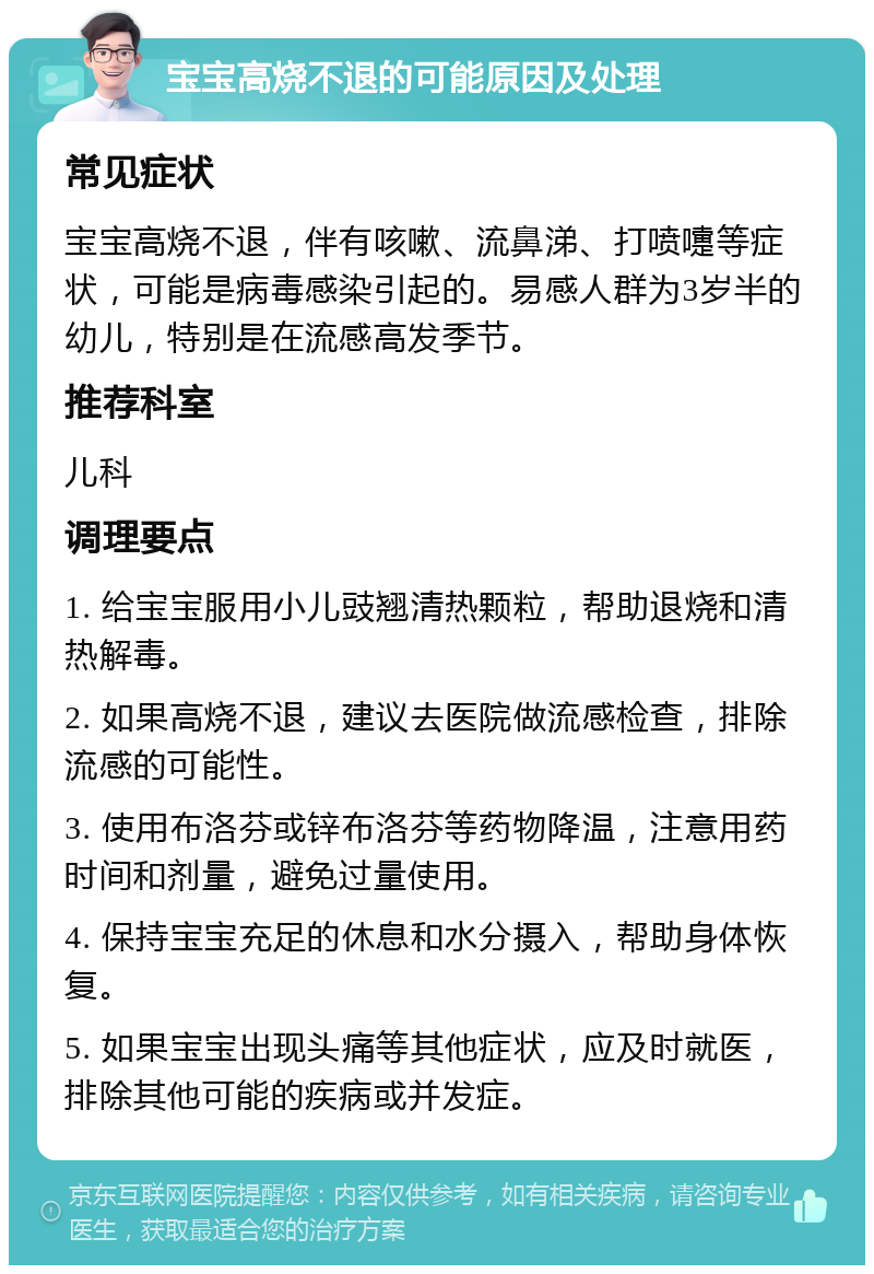 宝宝高烧不退的可能原因及处理 常见症状 宝宝高烧不退，伴有咳嗽、流鼻涕、打喷嚏等症状，可能是病毒感染引起的。易感人群为3岁半的幼儿，特别是在流感高发季节。 推荐科室 儿科 调理要点 1. 给宝宝服用小儿豉翘清热颗粒，帮助退烧和清热解毒。 2. 如果高烧不退，建议去医院做流感检查，排除流感的可能性。 3. 使用布洛芬或锌布洛芬等药物降温，注意用药时间和剂量，避免过量使用。 4. 保持宝宝充足的休息和水分摄入，帮助身体恢复。 5. 如果宝宝出现头痛等其他症状，应及时就医，排除其他可能的疾病或并发症。