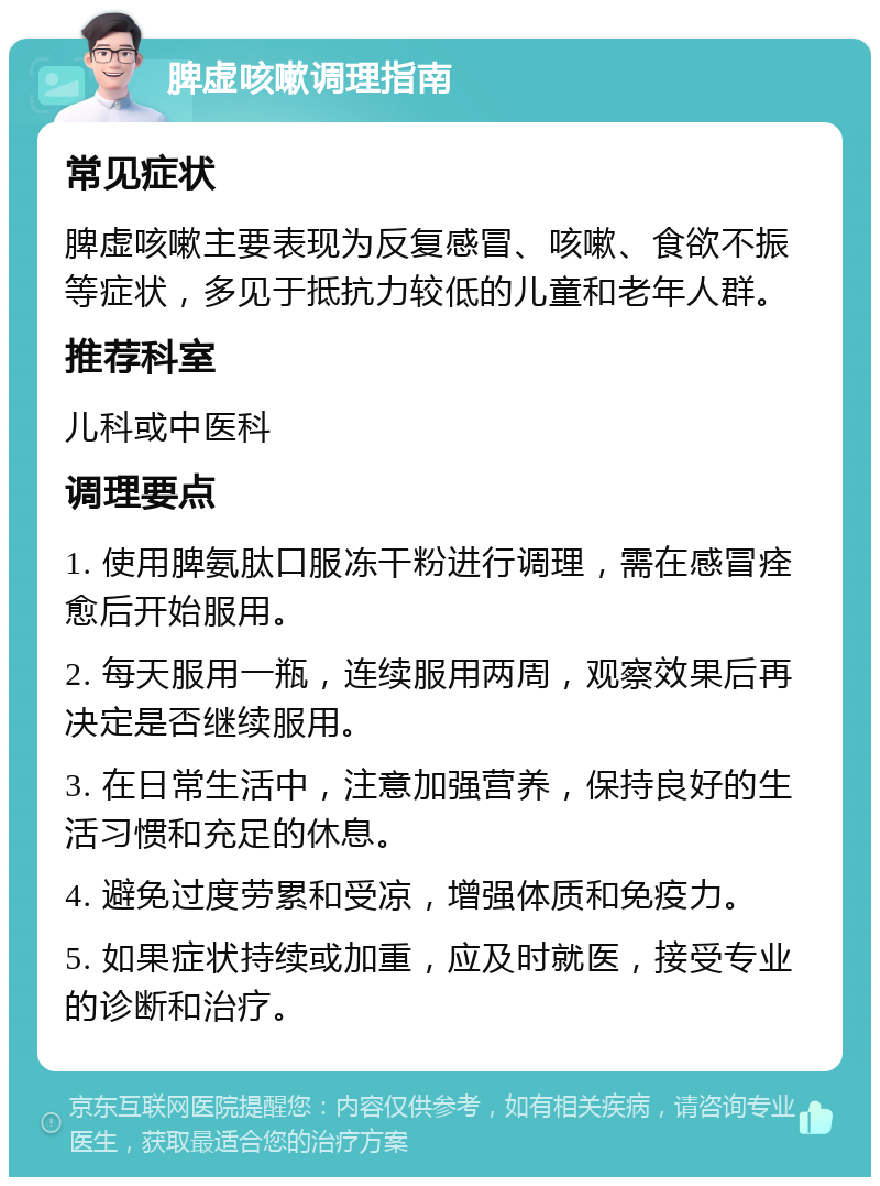 脾虚咳嗽调理指南 常见症状 脾虚咳嗽主要表现为反复感冒、咳嗽、食欲不振等症状，多见于抵抗力较低的儿童和老年人群。 推荐科室 儿科或中医科 调理要点 1. 使用脾氨肽口服冻干粉进行调理，需在感冒痊愈后开始服用。 2. 每天服用一瓶，连续服用两周，观察效果后再决定是否继续服用。 3. 在日常生活中，注意加强营养，保持良好的生活习惯和充足的休息。 4. 避免过度劳累和受凉，增强体质和免疫力。 5. 如果症状持续或加重，应及时就医，接受专业的诊断和治疗。