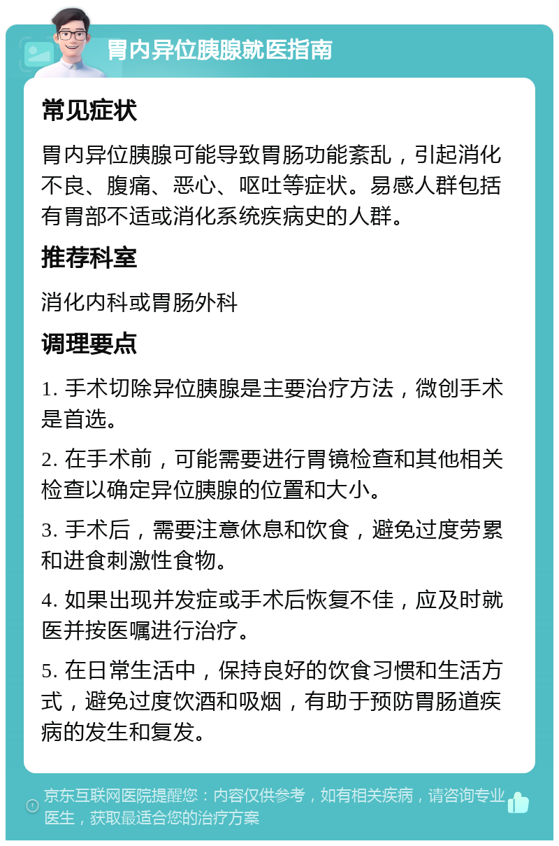 胃内异位胰腺就医指南 常见症状 胃内异位胰腺可能导致胃肠功能紊乱，引起消化不良、腹痛、恶心、呕吐等症状。易感人群包括有胃部不适或消化系统疾病史的人群。 推荐科室 消化内科或胃肠外科 调理要点 1. 手术切除异位胰腺是主要治疗方法，微创手术是首选。 2. 在手术前，可能需要进行胃镜检查和其他相关检查以确定异位胰腺的位置和大小。 3. 手术后，需要注意休息和饮食，避免过度劳累和进食刺激性食物。 4. 如果出现并发症或手术后恢复不佳，应及时就医并按医嘱进行治疗。 5. 在日常生活中，保持良好的饮食习惯和生活方式，避免过度饮酒和吸烟，有助于预防胃肠道疾病的发生和复发。