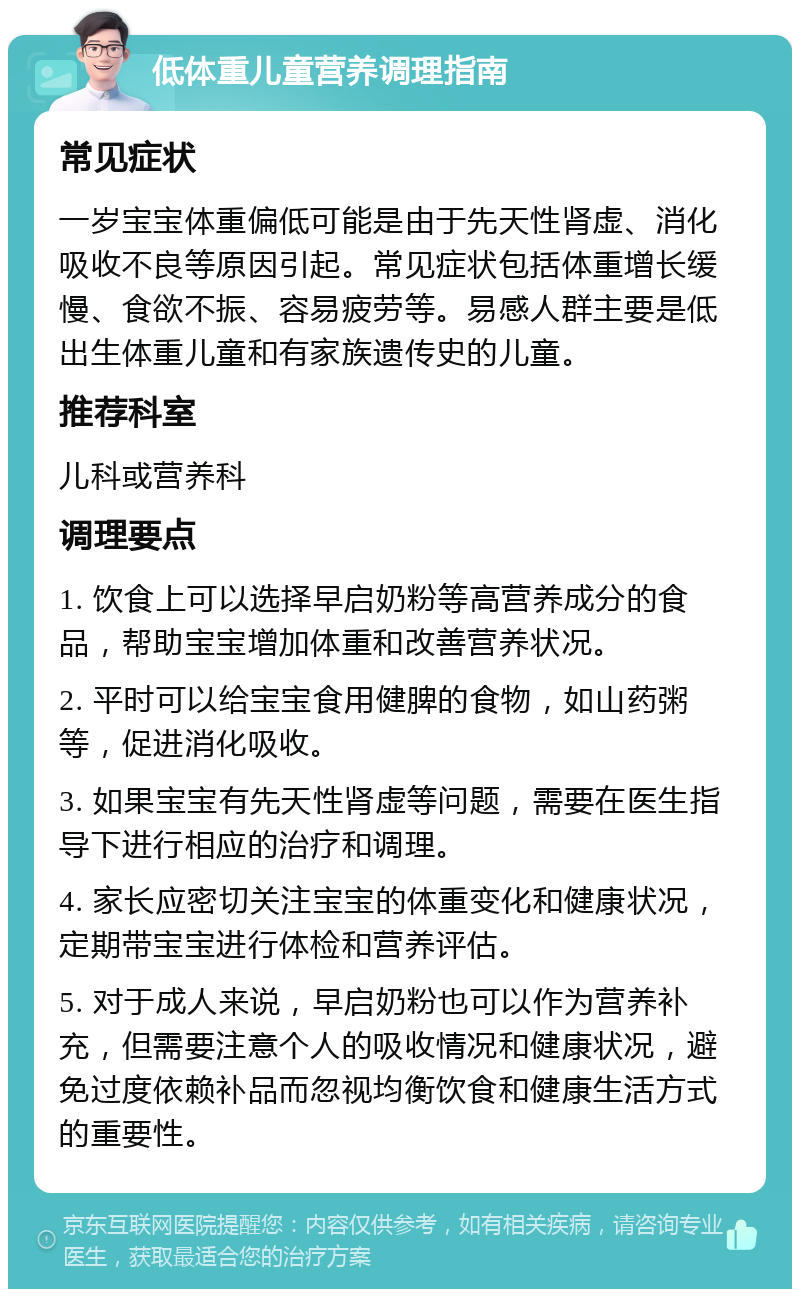 低体重儿童营养调理指南 常见症状 一岁宝宝体重偏低可能是由于先天性肾虚、消化吸收不良等原因引起。常见症状包括体重增长缓慢、食欲不振、容易疲劳等。易感人群主要是低出生体重儿童和有家族遗传史的儿童。 推荐科室 儿科或营养科 调理要点 1. 饮食上可以选择早启奶粉等高营养成分的食品，帮助宝宝增加体重和改善营养状况。 2. 平时可以给宝宝食用健脾的食物，如山药粥等，促进消化吸收。 3. 如果宝宝有先天性肾虚等问题，需要在医生指导下进行相应的治疗和调理。 4. 家长应密切关注宝宝的体重变化和健康状况，定期带宝宝进行体检和营养评估。 5. 对于成人来说，早启奶粉也可以作为营养补充，但需要注意个人的吸收情况和健康状况，避免过度依赖补品而忽视均衡饮食和健康生活方式的重要性。