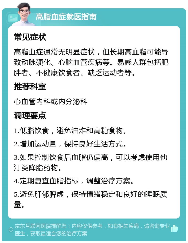 高脂血症就医指南 常见症状 高脂血症通常无明显症状，但长期高血脂可能导致动脉硬化、心脑血管疾病等。易感人群包括肥胖者、不健康饮食者、缺乏运动者等。 推荐科室 心血管内科或内分泌科 调理要点 1.低脂饮食，避免油炸和高糖食物。 2.增加运动量，保持良好生活方式。 3.如果控制饮食后血脂仍偏高，可以考虑使用他汀类降脂药物。 4.定期复查血脂指标，调整治疗方案。 5.避免肝郁脾虚，保持情绪稳定和良好的睡眠质量。