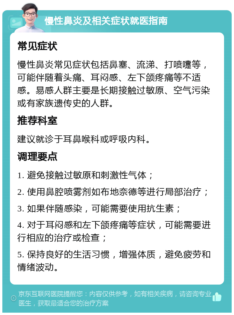 慢性鼻炎及相关症状就医指南 常见症状 慢性鼻炎常见症状包括鼻塞、流涕、打喷嚏等，可能伴随着头痛、耳闷感、左下颌疼痛等不适感。易感人群主要是长期接触过敏原、空气污染或有家族遗传史的人群。 推荐科室 建议就诊于耳鼻喉科或呼吸内科。 调理要点 1. 避免接触过敏原和刺激性气体； 2. 使用鼻腔喷雾剂如布地奈德等进行局部治疗； 3. 如果伴随感染，可能需要使用抗生素； 4. 对于耳闷感和左下颌疼痛等症状，可能需要进行相应的治疗或检查； 5. 保持良好的生活习惯，增强体质，避免疲劳和情绪波动。