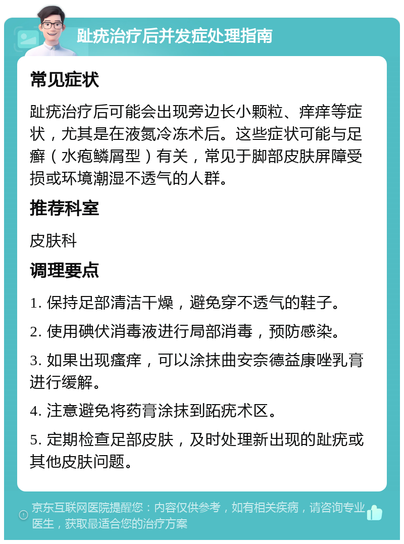 趾疣治疗后并发症处理指南 常见症状 趾疣治疗后可能会出现旁边长小颗粒、痒痒等症状，尤其是在液氮冷冻术后。这些症状可能与足癣（水疱鳞屑型）有关，常见于脚部皮肤屏障受损或环境潮湿不透气的人群。 推荐科室 皮肤科 调理要点 1. 保持足部清洁干燥，避免穿不透气的鞋子。 2. 使用碘伏消毒液进行局部消毒，预防感染。 3. 如果出现瘙痒，可以涂抹曲安奈德益康唑乳膏进行缓解。 4. 注意避免将药膏涂抹到跖疣术区。 5. 定期检查足部皮肤，及时处理新出现的趾疣或其他皮肤问题。