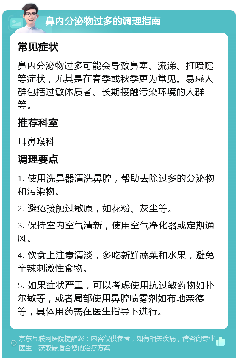 鼻内分泌物过多的调理指南 常见症状 鼻内分泌物过多可能会导致鼻塞、流涕、打喷嚏等症状，尤其是在春季或秋季更为常见。易感人群包括过敏体质者、长期接触污染环境的人群等。 推荐科室 耳鼻喉科 调理要点 1. 使用洗鼻器清洗鼻腔，帮助去除过多的分泌物和污染物。 2. 避免接触过敏原，如花粉、灰尘等。 3. 保持室内空气清新，使用空气净化器或定期通风。 4. 饮食上注意清淡，多吃新鲜蔬菜和水果，避免辛辣刺激性食物。 5. 如果症状严重，可以考虑使用抗过敏药物如扑尔敏等，或者局部使用鼻腔喷雾剂如布地奈德等，具体用药需在医生指导下进行。