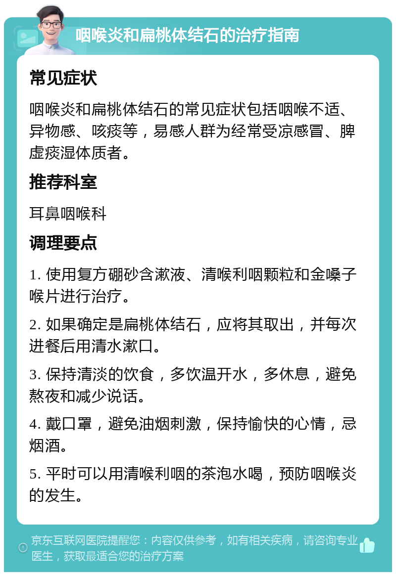 咽喉炎和扁桃体结石的治疗指南 常见症状 咽喉炎和扁桃体结石的常见症状包括咽喉不适、异物感、咳痰等，易感人群为经常受凉感冒、脾虚痰湿体质者。 推荐科室 耳鼻咽喉科 调理要点 1. 使用复方硼砂含漱液、清喉利咽颗粒和金嗓子喉片进行治疗。 2. 如果确定是扁桃体结石，应将其取出，并每次进餐后用清水漱口。 3. 保持清淡的饮食，多饮温开水，多休息，避免熬夜和减少说话。 4. 戴口罩，避免油烟刺激，保持愉快的心情，忌烟酒。 5. 平时可以用清喉利咽的茶泡水喝，预防咽喉炎的发生。