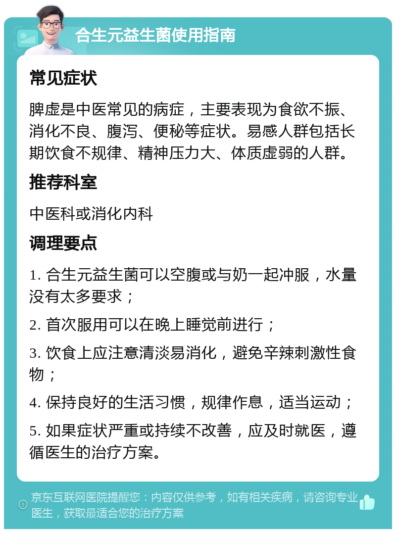 合生元益生菌使用指南 常见症状 脾虚是中医常见的病症，主要表现为食欲不振、消化不良、腹泻、便秘等症状。易感人群包括长期饮食不规律、精神压力大、体质虚弱的人群。 推荐科室 中医科或消化内科 调理要点 1. 合生元益生菌可以空腹或与奶一起冲服，水量没有太多要求； 2. 首次服用可以在晚上睡觉前进行； 3. 饮食上应注意清淡易消化，避免辛辣刺激性食物； 4. 保持良好的生活习惯，规律作息，适当运动； 5. 如果症状严重或持续不改善，应及时就医，遵循医生的治疗方案。