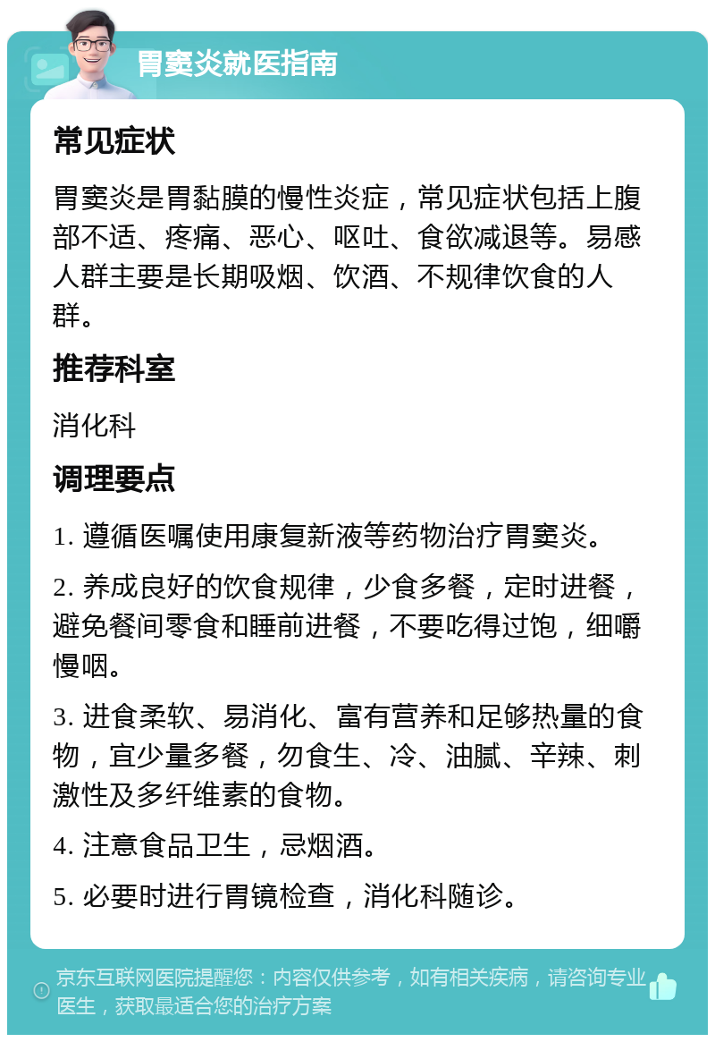 胃窦炎就医指南 常见症状 胃窦炎是胃黏膜的慢性炎症，常见症状包括上腹部不适、疼痛、恶心、呕吐、食欲减退等。易感人群主要是长期吸烟、饮酒、不规律饮食的人群。 推荐科室 消化科 调理要点 1. 遵循医嘱使用康复新液等药物治疗胃窦炎。 2. 养成良好的饮食规律，少食多餐，定时进餐，避免餐间零食和睡前进餐，不要吃得过饱，细嚼慢咽。 3. 进食柔软、易消化、富有营养和足够热量的食物，宜少量多餐，勿食生、冷、油腻、辛辣、刺激性及多纤维素的食物。 4. 注意食品卫生，忌烟酒。 5. 必要时进行胃镜检查，消化科随诊。