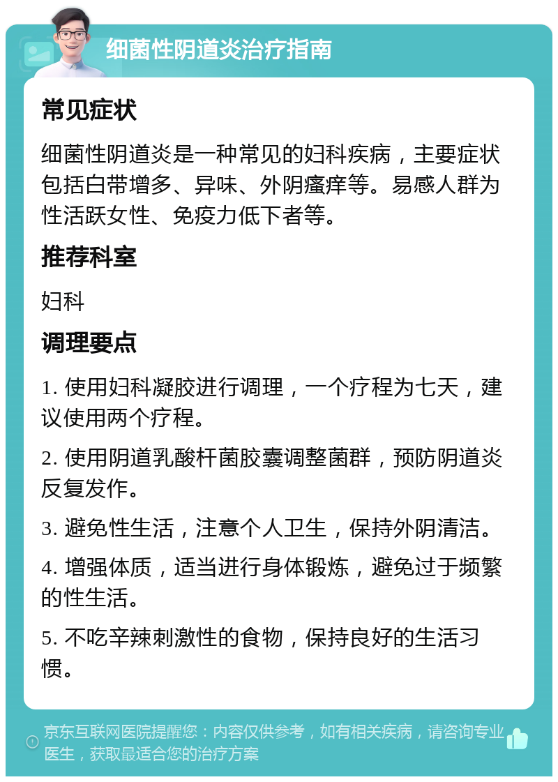 细菌性阴道炎治疗指南 常见症状 细菌性阴道炎是一种常见的妇科疾病，主要症状包括白带增多、异味、外阴瘙痒等。易感人群为性活跃女性、免疫力低下者等。 推荐科室 妇科 调理要点 1. 使用妇科凝胶进行调理，一个疗程为七天，建议使用两个疗程。 2. 使用阴道乳酸杆菌胶囊调整菌群，预防阴道炎反复发作。 3. 避免性生活，注意个人卫生，保持外阴清洁。 4. 增强体质，适当进行身体锻炼，避免过于频繁的性生活。 5. 不吃辛辣刺激性的食物，保持良好的生活习惯。