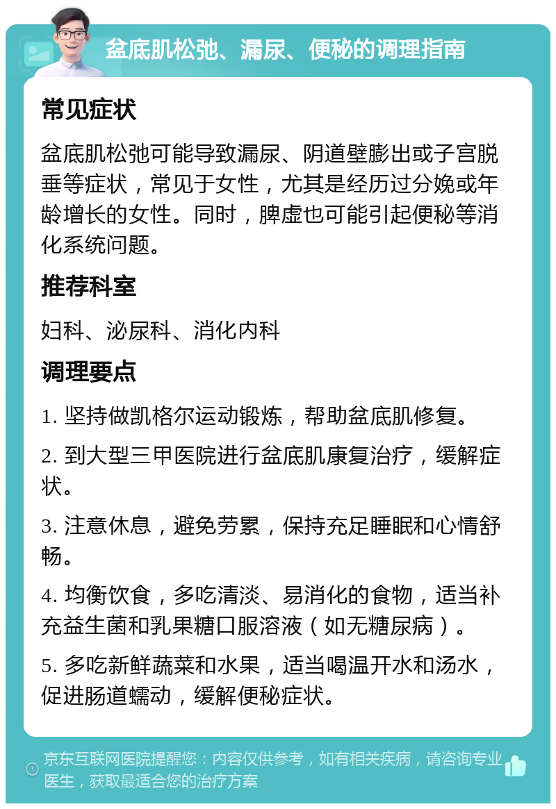 盆底肌松弛、漏尿、便秘的调理指南 常见症状 盆底肌松弛可能导致漏尿、阴道壁膨出或子宫脱垂等症状，常见于女性，尤其是经历过分娩或年龄增长的女性。同时，脾虚也可能引起便秘等消化系统问题。 推荐科室 妇科、泌尿科、消化内科 调理要点 1. 坚持做凯格尔运动锻炼，帮助盆底肌修复。 2. 到大型三甲医院进行盆底肌康复治疗，缓解症状。 3. 注意休息，避免劳累，保持充足睡眠和心情舒畅。 4. 均衡饮食，多吃清淡、易消化的食物，适当补充益生菌和乳果糖口服溶液（如无糖尿病）。 5. 多吃新鲜蔬菜和水果，适当喝温开水和汤水，促进肠道蠕动，缓解便秘症状。