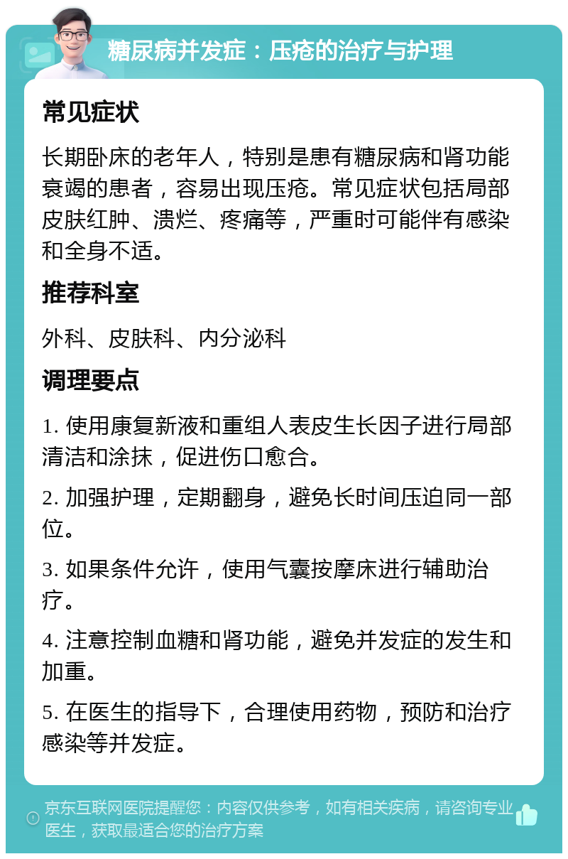 糖尿病并发症：压疮的治疗与护理 常见症状 长期卧床的老年人，特别是患有糖尿病和肾功能衰竭的患者，容易出现压疮。常见症状包括局部皮肤红肿、溃烂、疼痛等，严重时可能伴有感染和全身不适。 推荐科室 外科、皮肤科、内分泌科 调理要点 1. 使用康复新液和重组人表皮生长因子进行局部清洁和涂抹，促进伤口愈合。 2. 加强护理，定期翻身，避免长时间压迫同一部位。 3. 如果条件允许，使用气囊按摩床进行辅助治疗。 4. 注意控制血糖和肾功能，避免并发症的发生和加重。 5. 在医生的指导下，合理使用药物，预防和治疗感染等并发症。