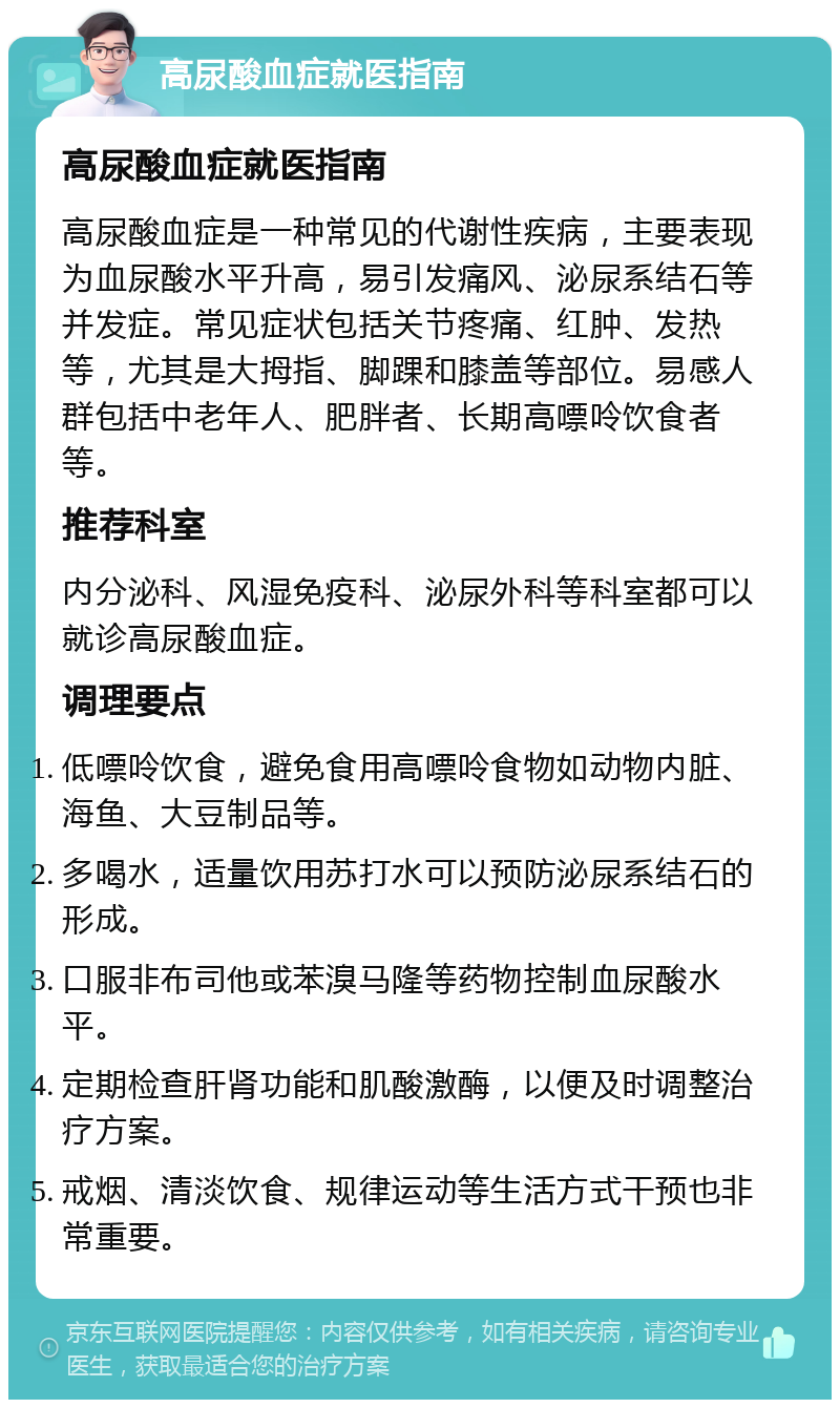 高尿酸血症就医指南 高尿酸血症就医指南 高尿酸血症是一种常见的代谢性疾病，主要表现为血尿酸水平升高，易引发痛风、泌尿系结石等并发症。常见症状包括关节疼痛、红肿、发热等，尤其是大拇指、脚踝和膝盖等部位。易感人群包括中老年人、肥胖者、长期高嘌呤饮食者等。 推荐科室 内分泌科、风湿免疫科、泌尿外科等科室都可以就诊高尿酸血症。 调理要点 低嘌呤饮食，避免食用高嘌呤食物如动物内脏、海鱼、大豆制品等。 多喝水，适量饮用苏打水可以预防泌尿系结石的形成。 口服非布司他或苯溴马隆等药物控制血尿酸水平。 定期检查肝肾功能和肌酸激酶，以便及时调整治疗方案。 戒烟、清淡饮食、规律运动等生活方式干预也非常重要。