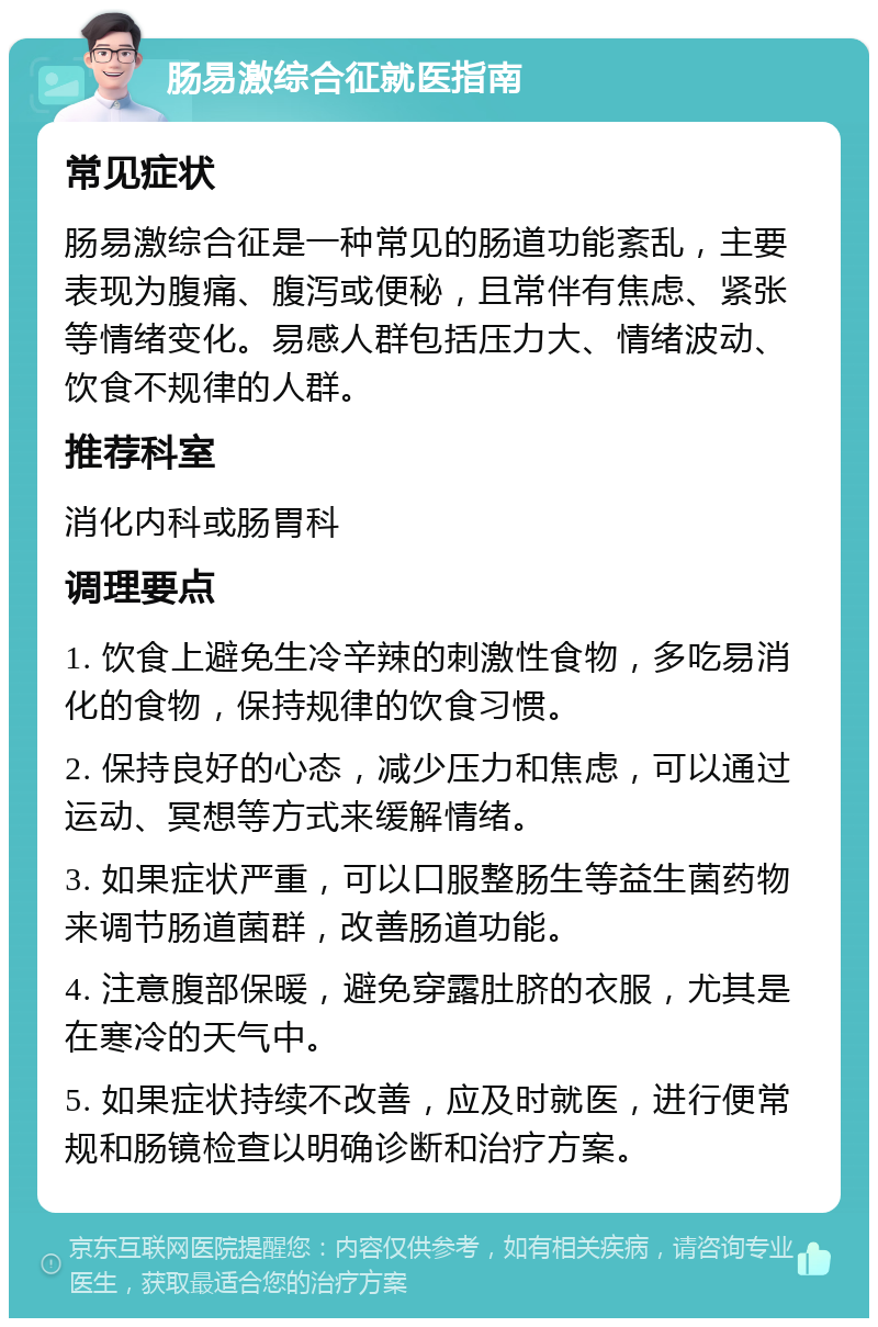 肠易激综合征就医指南 常见症状 肠易激综合征是一种常见的肠道功能紊乱，主要表现为腹痛、腹泻或便秘，且常伴有焦虑、紧张等情绪变化。易感人群包括压力大、情绪波动、饮食不规律的人群。 推荐科室 消化内科或肠胃科 调理要点 1. 饮食上避免生冷辛辣的刺激性食物，多吃易消化的食物，保持规律的饮食习惯。 2. 保持良好的心态，减少压力和焦虑，可以通过运动、冥想等方式来缓解情绪。 3. 如果症状严重，可以口服整肠生等益生菌药物来调节肠道菌群，改善肠道功能。 4. 注意腹部保暖，避免穿露肚脐的衣服，尤其是在寒冷的天气中。 5. 如果症状持续不改善，应及时就医，进行便常规和肠镜检查以明确诊断和治疗方案。