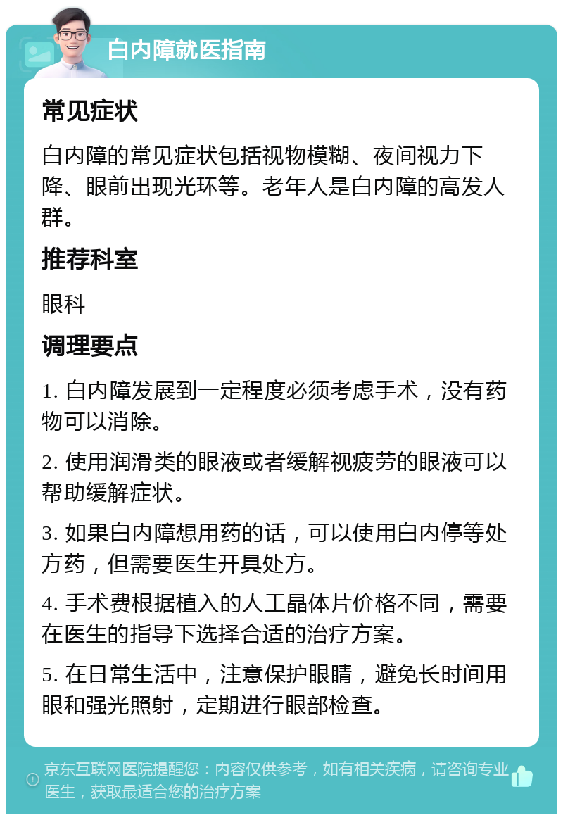 白内障就医指南 常见症状 白内障的常见症状包括视物模糊、夜间视力下降、眼前出现光环等。老年人是白内障的高发人群。 推荐科室 眼科 调理要点 1. 白内障发展到一定程度必须考虑手术，没有药物可以消除。 2. 使用润滑类的眼液或者缓解视疲劳的眼液可以帮助缓解症状。 3. 如果白内障想用药的话，可以使用白内停等处方药，但需要医生开具处方。 4. 手术费根据植入的人工晶体片价格不同，需要在医生的指导下选择合适的治疗方案。 5. 在日常生活中，注意保护眼睛，避免长时间用眼和强光照射，定期进行眼部检查。