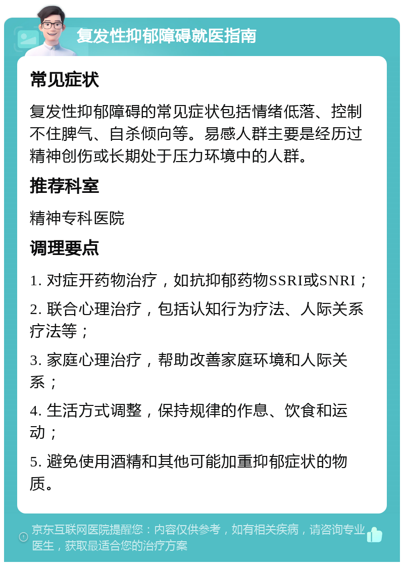 复发性抑郁障碍就医指南 常见症状 复发性抑郁障碍的常见症状包括情绪低落、控制不住脾气、自杀倾向等。易感人群主要是经历过精神创伤或长期处于压力环境中的人群。 推荐科室 精神专科医院 调理要点 1. 对症开药物治疗，如抗抑郁药物SSRI或SNRI； 2. 联合心理治疗，包括认知行为疗法、人际关系疗法等； 3. 家庭心理治疗，帮助改善家庭环境和人际关系； 4. 生活方式调整，保持规律的作息、饮食和运动； 5. 避免使用酒精和其他可能加重抑郁症状的物质。