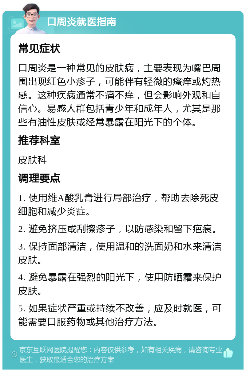 口周炎就医指南 常见症状 口周炎是一种常见的皮肤病，主要表现为嘴巴周围出现红色小疹子，可能伴有轻微的瘙痒或灼热感。这种疾病通常不痛不痒，但会影响外观和自信心。易感人群包括青少年和成年人，尤其是那些有油性皮肤或经常暴露在阳光下的个体。 推荐科室 皮肤科 调理要点 1. 使用维A酸乳膏进行局部治疗，帮助去除死皮细胞和减少炎症。 2. 避免挤压或刮擦疹子，以防感染和留下疤痕。 3. 保持面部清洁，使用温和的洗面奶和水来清洁皮肤。 4. 避免暴露在强烈的阳光下，使用防晒霜来保护皮肤。 5. 如果症状严重或持续不改善，应及时就医，可能需要口服药物或其他治疗方法。