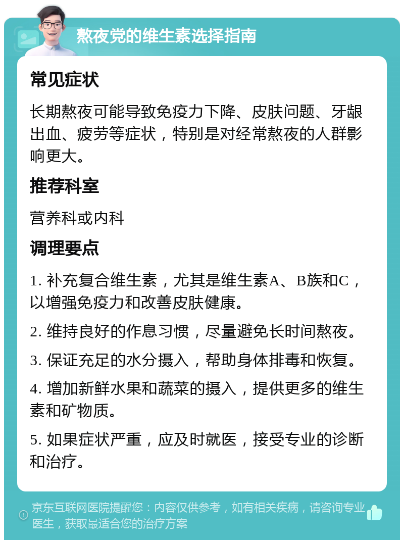 熬夜党的维生素选择指南 常见症状 长期熬夜可能导致免疫力下降、皮肤问题、牙龈出血、疲劳等症状，特别是对经常熬夜的人群影响更大。 推荐科室 营养科或内科 调理要点 1. 补充复合维生素，尤其是维生素A、B族和C，以增强免疫力和改善皮肤健康。 2. 维持良好的作息习惯，尽量避免长时间熬夜。 3. 保证充足的水分摄入，帮助身体排毒和恢复。 4. 增加新鲜水果和蔬菜的摄入，提供更多的维生素和矿物质。 5. 如果症状严重，应及时就医，接受专业的诊断和治疗。