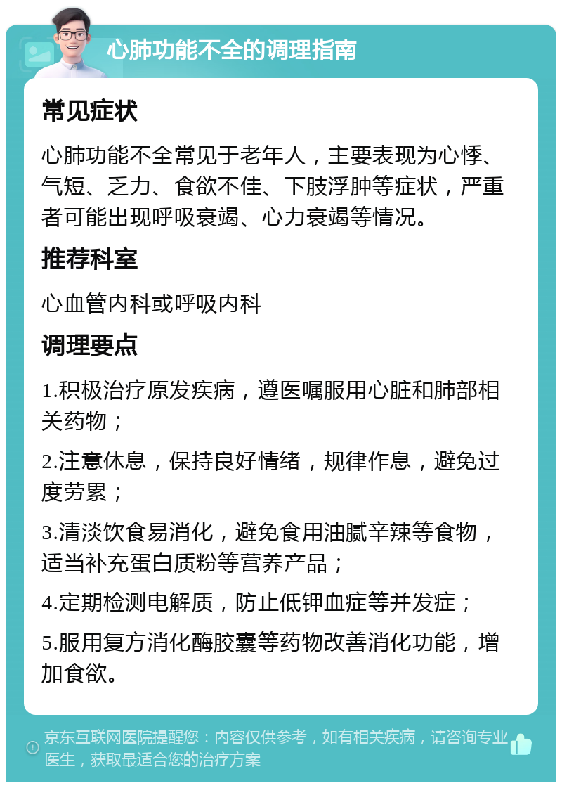 心肺功能不全的调理指南 常见症状 心肺功能不全常见于老年人，主要表现为心悸、气短、乏力、食欲不佳、下肢浮肿等症状，严重者可能出现呼吸衰竭、心力衰竭等情况。 推荐科室 心血管内科或呼吸内科 调理要点 1.积极治疗原发疾病，遵医嘱服用心脏和肺部相关药物； 2.注意休息，保持良好情绪，规律作息，避免过度劳累； 3.清淡饮食易消化，避免食用油腻辛辣等食物，适当补充蛋白质粉等营养产品； 4.定期检测电解质，防止低钾血症等并发症； 5.服用复方消化酶胶囊等药物改善消化功能，增加食欲。